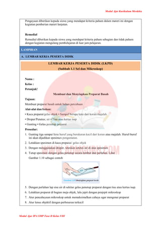 Modul Ajar Kurikulum Merdeka
Modul Ajar IPA SMP Fase D Kelas VIII
Pengayaan diberikan kepada siswa yang mendapat kriteria paham dalam materi ini dengan
kegiatan pemberian materi lanjutan.
Remedial
Remedial diberikan kepada siswa yang mendapat kriteria paham sebagian dan tidak paham
dengan kegiatan mengulang pembelajaran di luar jam pelajaran.
LAMPIRAN
A. LEMBAR KERJA PESERTA DIDIK
LEMBAR KERJA PESERTA DIDIK (LKPD)
(Subbab 1.1 Sel dan Mikroskop)
Nama :
Kelas :
Petunjuk!
Membuat dan Menyiapkan Preparat Basah
Tujuan:
Membuat preparat basah untuk bahan percobaan
Alat-alat dan bahan:
• Kaca preparat/gelas objek • Sampel berupa kata dari koran/majalah
• Droper/Penetes; air • Tisu atau kertas isap
• Gunting • Gelas penutup preparat
Prosedur:
1. Gunting tiga sampai lima huruf yang berukuran kecil dari koran atau majalah. Huruf-huruf
ini akan dijadikan spesimen pengamatan.
2. Letakkan spesimen di kaca preparat/ gelas objek
3. Dengan menggunakan droper, teteskan setetes air di atas spesimen
4. Tutup spesimen dengan gelas penutup secara lembut dan perlahan. Lihat
Gambar 1.10 sebagai contoh
5. Dengan perlahan lap sisa air di sekitar gelas penutup preparat dengan tisu atau kertas isap.
6. Letakkan preparat di bagian meja objek, lalu jepit dengan penjepit mikroskop
7. Atur pencahayaan mikroskop untuk memaksimalkan cahaya agar mengenai preparat
8. Atur lensa objektif dengan perbesaran terkecil
 