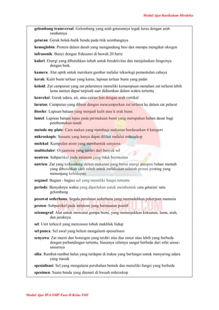 Modul Ajar Kurikulum Merdeka
Modul Ajar IPA SMP Fase D Kelas VIII
gelombang transversal: Gelombang yang arah getarannya tegak lurus dengan arah
rambatnya
getaran: Gerak bolak-balik benda pada titik seimbangnya
hemoglobin: Protein dalam darah yang mengandung besi dan mampu mengikat oksigen
infrasonik: Bunyi dengan frekuensi di bawah 20 hertz
kalori: Energi yang dibutuhkan tubuh untuk beraktivitas dan menjalankan fungsinya
dengan baik.
kamera: Alat optik untuk merekam gambar melalui teknologi pemantulan cahaya
kerak: Kulit bumi terluar yang keras; lapisan terluar bumi yang padat
koloid: Zat campuran yang zat pelarutnya memiliki kemampuan menahan zat terlarut lebih
lama namun dapat terpisah saat didiamkan dalam waktu tertentu
konveksi: Gerak udara, air, atau cairan lain dengan arah vertikal
larutan: Campuran yang dibuat dengan mencampurkan zat terlarut ke dalam zat pelarut
litosfer: Lapisan batuan yang menjadi kulit atau k erak bumi
lantel: Lapisan batuan lepas pada permukaan bumi yang merupakan bahan dasar bagi
pembentukan tanah
metode my plate: Cara makan yang membagi makanan berdasarkan 4 kategori
mikroskopis: Sesuatu yang hanya dapat dilihat melalui mikroskop
molekul: Kumpulan atom yang membentuk senyawa
multiseluler: Organisme yang terdiri dari banyak sel
neutron: Subpartikel pada intiatom yang tidak bermuatan
nutrien: Zat yang terkandung dalam makanan yang berisi energi ataupun bahan mentah
yang dibutuhkan oleh tubuh untuk melakukan seluruh proses penting yang
menunjang kehidupan.
organel: Bagian - bagian sel yang memiliki fungsi tertentu
periode: Banyaknya waktu yang diperlukan untuk membentuk satu getaran/ satu
gelombang
pesawat sederhana: Segala peralatan sederhana yang memudahkan pekerjaan manusia
proton: Subpartikel pada intiatom yang bermuatan positif
seismograf: Alat untuk mencatat gempa bumi, yang menunjukkan kekuatan, lama, arah,
dan jaraknya.
sel: Unit terkecil yang menyusun tubuh makhluk hidup
sel punca: Sel awal yang belum mengalami spesialisasi
senyawa: Zat murni dan homogen yang terdiri atas dua unsur atau lebih yang berbeda
dengan perbandingan tertentu, biasanya sifatnya sangat berbeda dari sifat unsur-
unsurnya
silia: Rambut-rambut halus yang terdapat di trakea yang berfungsi untuk menyaring udara
yang masuk
spesialisasi: Sel yang mengalami perubahan bentuk dan memiliki fungsi yang berbeda
spesimen: Suatu benda yang diamati di bwaah mikroskop
 