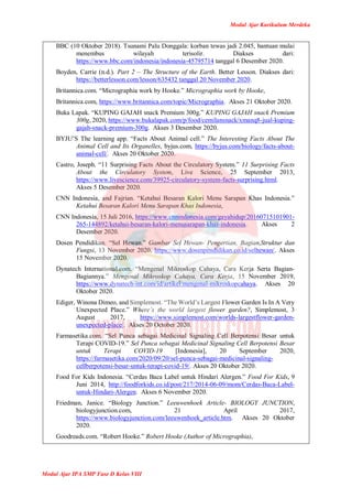 Modul Ajar Kurikulum Merdeka
Modul Ajar IPA SMP Fase D Kelas VIII
BBC (10 Oktober 2018). Tsunami Palu Donggala: korban tewas jadi 2.045, bantuan mulai
menembus wilayah terisolir. Diakses dari:
https://www.bbc.com/indonesia/indonesia-45795714 tanggal 6 Desember 2020.
Boyden, Carrie (n.d.). Part 2 – The Structure of the Earth. Better Lesson. Diakses dari:
https://betterlesson.com/lesson/635432 tanggal 20 November 2020.
Britannica.com. “Micrographia work by Hooke.” Micrographia work by Hooke,
Britannica.com, https://www.britannica.com/topic/Micrographia. Akses 21 Oktober 2020.
Buka Lapak. “KUPING GAJAH snack Premium 300g.” KUPING GAJAH snack Premium
300g, 2020, https://www.bukalapak.com/p/food/cemilansnack/xmanq8-jual-kuping-
gajah-snack-premium-300g. Akses 3 Desember 2020.
BYJU’S The learning app. “Facts About Animal cell.” The Interesting Facts About The
Animal Cell and Its Organelles, byjus.com, https://byjus.com/biology/facts-about-
animal-cell/. Akses 20 Oktober 2020.
Castro, Joseph. “11 Surprising Facts About the Circulatory System.” 11 Surprising Facts
About the Circulatory System, Live Science, 25 September 2013,
https://www.livescience.com/39925-circulatory-system-facts-surprising.html.
Akses 5 Desember 2020.
CNN Indonesia, and Fajrian. “Ketahui Besaran Kalori Menu Sarapan Khas Indonesia.”
Ketahui Besaran Kalori Menu Sarapan Khas Indonesia,
CNN Indonesia, 15 Juli 2016, https://www.cnnindonesia.com/gayahidup/20160715101901-
265-144892/ketahui-besaran-kalori-menusarapan-khas-indonesia. Akses 2
Desember 2020.
Dosen Pendidikan. “Sel Hewan.” Gambar Sel Hewan- Pengertian, Bagian,Struktur dan
Fungsi, 13 November 2020, https://www.dosenpendidikan.co.id/selhewan/. Akses
15 November 2020.
Dynatech International.com. “Mengenal Mikroskop Cahaya, Cara Kerja Serta Bagian-
Bagiannya.” Mengenal Mikroskop Cahaya, Cara Kerja, 15 November 2019,
https://www.dynatech-int.com/id/artikel/mengenal-mikroskopcahaya. Akses 20
Oktober 2020.
Ediger, Winona Dimeo, and Simplemost. “The World’s Largest Flower Garden Is In A Very
Unexpected Place.” Where’s the world largest flower garden?, Simplemost, 3
August 2017, https://www.simplemost.com/worlds-largestflower-garden-
unexpected-place/. Akses 20 October 2020.
Farmasetika.com. “Sel Punca sebagai Medicinal Signaling Cell Berpotensi Besar untuk
Terapi COVID-19.” Sel Punca sebagai Medicinal Signaling Cell Berpotensi Besar
untuk Terapi COVID-19 [Indonesia], 20 September 2020,
https://farmasetika.com/2020/09/20/sel-punca-sebagai-medicinal-signaling-
cellberpotensi-besar-untuk-terapi-covid-19/. Akses 20 Oktober 2020.
Food For Kids Indonesia. “Cerdas Baca Label untuk Hindari Alergen.” Food For Kids, 9
Juni 2014, http://foodforkids.co.id/post/217/2014-06-09/mom/Cerdas-Baca-Label-
untuk-Hindari-Alergen. Akses 6 November 2020.
Friedman, Janice. “Biology Junction.” Leeuwenhoek Article- BIOLOGY JUNCTION,
biologyjunction.com, 21 April 2017,
https://www.biologyjunction.com/leeuwenhoek_article.htm. Akses 20 Oktober
2020.
Goodreads.com. “Robert Hooke.” Robert Hooke (Author of Micrographia),
 