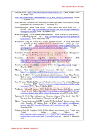 Modul Ajar Kurikulum Merdeka
Modul Ajar IPA SMP Fase D Kelas VIII
Goodreads.com, https://www.goodreads.com/author/show/826340. Robert_Hooke. Akses
20 Oktober 2020.
https://www.thermoworks.com/thermometry101_a_brief_history_of_thermometry diakses
14 Desember 2020.
https://www.acc.co.id/news/read/inilah-bugatti-chiron-super-sport-300-versiproduksi-sang-
pemecah-rekor-kecepatan diakses 2 November 2020.
Jurnalanakpangan. “Jurnal Anak Pangan.” Jangan Makan Mie Instan Pakai Nasi, 18
Oktober 2016, http://jurnalanakpangan.blogspot.com/2016/10/jangan-makan-mie-
instan-pakai-nasi.html. Akses 2 November 2020.
Kabar Pandeglang. “Sistem Pernapasan Pada Manusia.” Sistem Pernapasan Pada Manusia,
Kabarpandeglang.com, 2017, https://kabarpandeglang.com/sistem-pernapasan-
pada-manusia/. Akses 5 Desember 2020.
Kementerian Energi dan Sumber Daya Mineral Republik Indonesia (26 Maret 2018). Miliki
127 Gunung Api Aktif Jadikan Indonesia “Laboratorium” Gunung Api Dunia.
Diakses dari: https://www.esdm.go.id/id/media-center/arsipberita/miliki-127-
gunung-api-aktif-jadikan-indonesia-laboratorium-gunungapi-dunia tanggal 3
Desember 2020.
Kementrian Kesehatan Republik Indonesia. “Apa saja kandungan di dalam sebatang rokok
? (2).” Apa saja kandungan di dalam sebatang rokok ? (2),
Kementrian Kesehatan Republik Indonesia, 9 Desember 2018,
http://p2ptm.kemkes.go.id/infographic-p2ptm/penyakit-paru-kronik/apa-
sajakandungan-di-dalam-sebatang-rokok-2. Akses 5 Desember 2020.
Kemdikbud. Kamus Besar Bahasa Indonesia. Diakses dari: https://kbbi.web.id/ tanggal 15
Desember 2020.
Miconos. “Jenis-Jenis Mikroskop.” Jenis-Jenis Mikroskop, Miconos, 2020,
https://www.miconos.co.id/2020/06/jenis-jenis-mikroskop.html.
Nave, C. R. (2017). Convergent Boundaries between Tectonic Plates. HyperPhysics.
Diakses dari: http://hyperphysics.phy-astr.gsu.edu/hbase/hph.html tanggal 25
November 2020.
Noe, Adrianne. “The Hooke Microscope.” The Hooke Microscope, The Scientist Magazine,
1 Nopember 2007, https://www.the-scientist.com/foundationsold/the-hooke-
microscope-45935. Akses 20 Oktober 2020.
Nurdiarsih, Fadjriah (21 Agustus 2018). Beda Magnitudo dengan Skala Richter sebagai
Ukuran Gempa. Diakses dari https://www.liputan6.com/news/read/3624335/beda-
magnitudo-dengan-skala-richter-sebagai-ukurangempa tanggal 6 Desember 2020.
Paterson, D. (2018, May). Education in Chemistry_Mixtures: What do they look like?
Retrieved from Royal Society of Chemistry: rsc.li/2FxsuyJ
Pkpure. “Human Anatomy Atlas 2021: Complete 3D Human Body.” Human Anatomy Atlas
2021: Complete 3D Human Body, APKPure, https://apkpure.com/id/human-
anatomy-atlas-2021-complete-3d-human-body/com.visiblebody.atlas. Akses 2
Desember 2020.
Prabowo, Dani (26 Desember 2019). 5 Fakta Gempa dan Tsunami Aceh, Tragedi yang
Terjadi 15 Tahun Lalu... Diakses dari:
https://nasional.kompas.com/read/2019/12/26/10570861/5-fakta-gempa-dan-
tsunami-aceh-tragediyang-terjadi-15-tahun-lalu?page=all tanggal 6 Desember
2020.
 