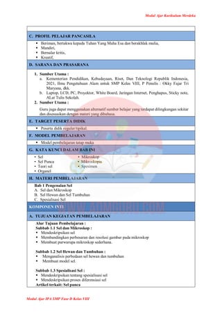 Modul Ajar Kurikulum Merdeka
Modul Ajar IPA SMP Fase D Kelas VIII
C. PROFIL PELAJAR PANCASILA
 Beriman, bertakwa kepada Tuhan Yang Maha Esa dan berakhlak mulia,
 Mandiri,
 Bernalar kritis,
 Kreatif,
D. SARANA DAN PRASARANA
1. Sumber Utama :
a. Kementerian Pendidikan, Kebudayaan, Riset, Dan Teknologi Republik Indonesia,
2021, Ilmu Pengetahuan Alam untuk SMP Kelas VIII, P Penulis : Okky Fajar Tri
Maryana, dkk.
b. Laptop, LCD, PC, Proyektor, White Board, Jaringan Internet, Penghapus, Sticky note,
ALat Tulis Sekolah.
2. Sumber Utama :
Guru juga dapat menggunakan alternatif sumber belajar yang terdapat dilingkungan sekitar
dan disesuaikan dengan materi yang dibahasa.
E. TARGET PESERTA DIDIK
 Peserta didik reguler/tipikal.
F. MODEL PEMBELAJARAN
 Model pembelajaran tatap muka
G. KATA KUNCI DALAM BAB INI
• Sel • Mikroskop
• Sel Punca • Mikroskopis
• Teori sel • Spesimen
• Organel
H. MATERI PEMBELAJARAN
Bab 1 Pengenalan Sel
A. Sel dan Mikroskop
B. Sel Hewan dan Sel Tumbuhan
C. Spesialisasi Sel
KOMPONEN INTI
A. TUJUAN KEGIATAN PEMBELAJARAN
Alur Tujuan Pembelajaran :
Subbab 1.1 Sel dan Mikroskop :
 Mendeskripsikan sel
 Membandingkan perbesaran dan resolusi gambar pada mikroskop
 Membuat purwarupa mikroskop sederhana.
Subbab 1.2 Sel Hewan dan Tumbuhan :
 Menganalisis perbedaan sel hewan dan tumbuhan
 Membuat model sel.
Subbab 1.3 Spesialisasi Sel :
 Mendeskripsikan tentang spesialisasi sel
 Mendeskripsikan proses diferensiasi sel
Artikel terkait: Sel punca
 