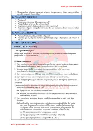 Modul Ajar Kurikulum Merdeka
Modul Ajar IPA SMP Fase D Kelas VIII
 Mengumpulkan informasi mengenai sel punca dan peranannya dalam menyembuhkan
penyakit yang sulit disembuhkan
B. PEMAHAMAN BERMAKNA
 Apa itu sel?
 Apa peranan mikroskop dalam penemuan sel?
 Apa perbedaan sel hewan dan sel tumbuhan?
 Bagaimana cara sel bekerja untuk membentuk organisme?
 Bagaimana sel punca mampu berdiferensiasi dan apa manfaatnya dalam menyem buhkan
suatu penyakit?
C. PERTANYAAN PEMANTIK
 Pernahkah kalian mendengar istilah sel punca?
 Kira-kira apa ya, sel punca itu? Dan apa kaitannya dengan sel yang akan kita pelajari di
bab ini?
D. KEGIATAN PEMBELAJARAN
Subbab 1.1 Sel dan Mikroskop
Alur Tujuan Pembelajaran
Pelajar dapat menjelaskan mengenai sel dan menganalisis perbesaran dan resolusi gambar
yang diamati di bawah mikroskop.
Kegiatan Pendahuluan
a) Guru membuka pembelajaran dengan salam dan berdoa, memperhatikan kesiapan peserta
didik, memeriksa kehadiran, kerapihan pakaian, posisi dan tempat duduk.
b) Mengatur tempat duduk peserta didik dan mengkondisikan kelas agar proses
pembelajaran berlangsung menyenakan.
c) Guru memotivasi peserta didik agar tetap memiliki semangat dalam proses pembelajaran.
d) Guru menyampaikan tujuan yang ingin dicapai dalam proses pembelajaran.
e) Guru mempersiapkan segara peralatan yang akan digunakan dalam proses pembelajaran.
Apersepsi
a) Guru dapat memulai pembelajaran dengan bertanya mengenai pengalaman pelajar dalam
mengklasifikasi makhluk hidup di kelas 7
(1) Apa perbedaan makhluk hidup dan benda mati?
(2) Mengapa makhluk hidup dikelompokkan dan apa yang mendasari penge lompokan
makhluk hidup tersebut?
b) Guru mengajukan pertanyaan lanjutan yang lebih mengarahkan ke topik yang akan
dipelajari.
(1) Setelah pelajar mampu menyebutkan perbedaan antara makhluk hidup dan benda
mati, serta alasan pengelompokkan makhluk hidup, guru kembali menanyakan
pemahaman palajar mengenai unsur-unsur yang menyusun tubuh manusia, dan
tumbuhan dengan menggunakan pertanyaan-pertanyaan sebagai berikut
Level 1 (pelajar yang memiliki kesiapan yang kurang)
Level 2 (pelajar yang sudah memiliki kesiapan belajar di kelas 8)
Level 3 (pelajar yang memiliki kesiapan lebih di kelas 8)
 