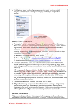 Modul Ajar Kurikulum Merdeka
Modul Ajar IPA SMP Fase D Kelas VIII
e. Setelah pelajar selesai membuat laporan, guru meminta pelajar membuat refleksi
mengenai kemampuan atau keterampilan baru yang mereka dapat dari percobaan
tersebut.
Aktivitas Utama 2 dan Penilaian
a) Pada bagian “Mari uji pemahamanmu” halaman 10, terinspirasi dari Robert Hooke dan
Anton Van Leeuwenhoek, serta minimnya fasilitas mikroskop di sekolah-sekolah Indonesia,
guru mengajak pelajar untuk berkontribusi dalam menciptakan purwarupa mikroskop
sederhana.
Guru bisa memberi video untuk memancing dan menggugah minat pelajar untuk mencipta
suatu mikroskop sederhana
(1) Kata kunci: mikroskop sederhana, Manu Prakash
(2) Saran link yang digunakan https://www.youtube.com/watch?v=zbZmTEg0EI0
(3) Link berbahasa indonesia: https://www.youtube.com/watch?v=qA139S98HZQ
b) Guru dapat menceritakan bahwa awal video tersebut menceritakan masalah mengenai
sulitnya suatu daerah mendapatkan air bersih. Mereka memiliki sumber air, tetapi sangat
kotor, sehingga banyak kuman, sementara kuman-kuman tersebut hanya bisa dilihat melalui
mikroskop.
Mikroskop yang ada di pasaran tidak bisa dimiliki banyak orang di daerah tersebut karena
harganya yang tentu saja tidak murah. Lalu seorang saintis bernama Manu Prakash berusaha
memecahkan masalah tersebut dengan membuat mikroskop murah yang dapat dibeli oleh
semua orang, mikroskop tersebut berharga satu dollar Amerika, sekitar 15.000 rupiah.
Dari cerita ini, diharapkan guru mampu memancing minat pelajar, dengan memberikan suatu
gambaran masalah dan solusinya.
c) Guru membentuk beberapa kelompok yang terdiri dari 3-4 pelajar.
d) Pelajar diharapkan juga mampu menyebutkan kelebihan dan kekurangan dari purwarupa
mikroskop ciptaannya, dan mengaitkannya dengan salah satu faktor, seperti ekonomi,
lingkungan, etika, moral, kebudayaan, dan kesehatan. Pelajar mempresentasikan purwarupa
mikroskop buatannya di depan kelas secara langsung atau melalui rekaman video.
Alternatif Aktivitas Utama 2
Pelajar membandingkan beberapa video mengenai mikroskop yang murah dan sederhana.
Pelajar kemudian mampu menilai kelebihan dan kekurangan dari masing-masing mikroskop
 