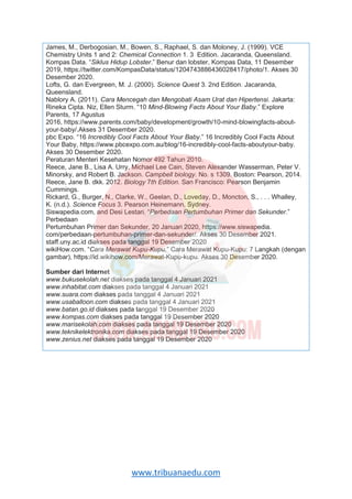 www.tribuanaedu.com
James, M., Derbogosian, M., Bowen, S., Raphael, S. dan Moloney, J. (1999). VCE
Chemistry Units 1 and 2: Chemical Connection 1. 3 Edition. Jacaranda, Queensland.
Kompas Data. “Siklus Hidup Lobster.” Benur dan lobster, Kompas Data, 11 Desember
2019, https://twitter.com/KompasData/status/1204743886436028417/photo/1. Akses 30
Desember 2020.
Lofts, G. dan Evergreen, M. J. (2000). Science Quest 3. 2nd Edition. Jacaranda,
Queensland.
Nablory A. (2011). Cara Mencegah dan Mengobati Asam Urat dan Hipertensi. Jakarta:
Rineka Cipta. Niz, Ellen Sturm. “10 Mind-Blowing Facts About Your Baby.” Explore
Parents, 17 Agustus
2016, https://www.parents.com/baby/development/growth/10-mind-blowingfacts-about-
your-baby/.Akses 31 Desember 2020.
pbc Expo. “16 Incredibly Cool Facts About Your Baby.” 16 Incredibly Cool Facts About
Your Baby, https://www.pbcexpo.com.au/blog/16-incredibly-cool-facts-aboutyour-baby.
Akses 30 Desember 2020.
Peraturan Menteri Kesehatan Nomor 492 Tahun 2010.
Reece, Jane B., Lisa A. Urry, Michael Lee Cain, Steven Alexander Wasserman, Peter V.
Minorsky, and Robert B. Jackson. Campbell biology. No. s 1309. Boston: Pearson, 2014.
Reece, Jane B. dkk. 2012. Biology 7th Edition. San Francisco: Pearson Benjamin
Cummings.
Rickard, G., Burger, N., Clarke, W., Geelan, D., Loveday, D., Moncton, S., . . . Whalley,
K. (n.d.). Science Focus 3. Pearson Heinemann, Sydney.
Siswapedia.com, and Desi Lestari. “Perbedaan Pertumbuhan Primer dan Sekunder.”
Perbedaan
Pertumbuhan Primer dan Sekunder, 20 Januari 2020, https://www.siswapedia.
com/perbedaan-pertumbuhan-primer-dan-sekunder/. Akses 30 Desember 2021.
staff.uny.ac.id diakses pada tanggal 19 Desember 2020
wikiHow.com. “Cara Merawat Kupu-Kupu.” Cara Merawat Kupu-Kupu: 7 Langkah (dengan
gambar), https://id.wikihow.com/Merawat-Kupu-kupu. Akses 30 Desember 2020.
Sumber dari Internet
www.bukusekolah.net diakses pada tanggal 4 Januari 2021
www.inhabitat.com diakses pada tanggal 4 Januari 2021
www.suara.com diakses pada tanggal 4 Januari 2021
www.usaballoon.com diakses pada tanggal 4 Januari 2021
www.batan.go.id diakses pada tanggal 19 Desember 2020
www.kompas.com diakses pada tanggal 19 Desember 2020
www.marisekolah.com diakses pada tanggal 19 Desember 2020
www.teknikelektronika.com diakses pada tanggal 19 Desember 2020
www.zenius.net diakses pada tanggal 19 Desember 2020
 