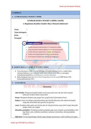 Modul Ajar Kurikulum Merdeka
Modul Ajar IPS SMP Fase D Kelas 8
LAMPIRAN
A. LEMBAR KERJA PESERTA DIDIK
LEMBAR KERJA PESERTA DIDIK (LKPD)
1. Bagaimana Kualitas Sumber Daya Manusia Indonesia?
Nama :
Nama kelompok :
Kelas :
Petunjuk!
B. BAHAN BACAAN GURU & PESERTA DIDIK
 Guru dan peserta didik mencari berbagai informasi tentang kualitas sumber daya
manusia Indonesia dari berbagai media atau website resmi dibawa nauangan
kementerian pendidikan, kebudayaan, riset dan teknologi.
 Buku Panduan Guru dan Siswa Ilmu Pengetahuan Sosial untuk SMP Kelas VIII :
Kemendikbudristek 2021.
C. GLOSARIUM
Glosarium
adat istiadat: Himpunan kaidah-kaidah sosial yang sejak lama ada dan telah menjadi
kebiasaan (tradisi) dalam masyarakat.
benua: Hamparan daratan yang sangat luas yang berada di permukaan bumi.
budaya: Suatu cara hidup yang berkembang dan dimiliki Bersama oleh sebuah kelompok
orang dan diwariskan dari generasi ke generasi.
cuaca: Keadaan udara pada saat tertentu dan di wilayah tertentu yang relatif sempit dan pada
jangka waktu yan singkat.
dinamika penduduk: Perubahan jumlah penduduk pada suatu wilayah yang disebabkan oleh
tiga faktor yaitu, kelahiran (natalitas), kematian (mortalitas), dan perpindahan
(migrasi).
diplomasi: Urusan kepentingan sebuah negara dengan perantaraan wakil-wakilnya di negara
 