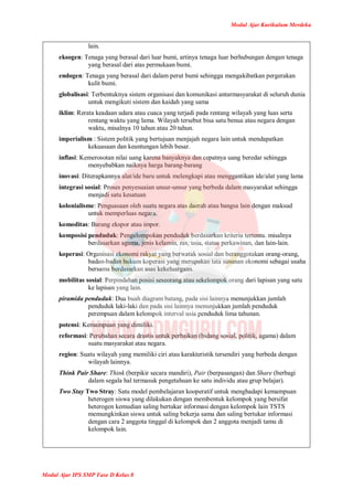 Modul Ajar Kurikulum Merdeka
Modul Ajar IPS SMP Fase D Kelas 8
lain.
eksogen: Tenaga yang berasal dari luar bumi, artinya tenaga luar berhubungan dengan tenaga
yang berasal dari atas permukaan bumi.
endogen: Tenaga yang berasal dari dalam perut bumi sehingga mengakibatkan pergerakan
kulit bumi.
globalisasi: Terbentuknya sistem organisasi dan komunikasi antarmasyarakat di seluruh dunia
untuk mengikuti sistem dan kaidah yang sama
iklim: Rerata keadaan udara atau cuaca yang terjadi pada rentang wilayah yang luas serta
rentang waktu yang lama. Wilayah tersebut bisa satu benua atau negara dengan
waktu, misalnya 10 tahun atau 20 tahun.
imperialism : Sistem politik yang bertujuan menjajah negara lain untuk mendapatkan
kekuasaan dan keuntungan lebih besar.
inflasi: Kemerosotan nilai uang karena banyaknya dan cepatnya uang beredar sehingga
menyebabkan naiknya harga barang-barang
inovasi: Diterapkannya alat/ide baru untuk melengkapi atau menggantikan ide/alat yang lama
integrasi sosial: Proses penyesuaian unsur-unsur yang berbeda dalam masyarakat sehingga
menjadi satu kesatuan
kolonialisme: Penguasaan oleh suatu negara atas daerah atau bangsa lain dengan maksud
untuk memperluas negara.
komoditas: Barang ekspor atau impor.
komposisi penduduk: Pengelompokan penduduk berdasarkan kriteria tertentu. misalnya
berdasarkan agama, jenis kelamin, ras, usia, status perkawinan, dan lain-lain.
koperasi: Organisasi ekonomi rakyat yang berwatak sosial dan beranggotakan orang-orang,
badan-badan hukum koperasi yang merupakan tata susunan ekonomi sebagai usaha
bersama berdasarkan asas kekeluargaan.
mobilitas sosial: Perpindahan posisi seseorang atau sekelompok orang dari lapisan yang satu
ke lapisan yang lain.
piramida penduduk: Dua buah diagram batang, pada sisi lainnya menunjukkan jumlah
penduduk laki-laki dan pada sisi lainnya menunjukkan jumlah penduduk
perempuan dalam kelompok interval usia penduduk lima tahunan.
potensi: Kemampuan yang dimiliki.
reformasi: Perubahan secara drastis untuk perbaikan (bidang sosial, politik, agama) dalam
suatu masyarakat atau negara.
region: Suatu wilayah yang memiliki ciri atau karakteristik tersendiri yang berbeda dengan
wilayah lainnya.
Think Pair Share: Think (berpikir secara mandiri), Pair (berpasangan) dan Share (berbagi
dalam segala hal termasuk pengetahuan ke satu individu atau grup belajar).
Two Stay Two Stray: Satu model pembelajaran kooperatif untuk menghadapi kemampuan
heterogen siswa yang dilakukan dengan membentuk kelompok yang bersifat
heterogen kemudian saling bertukar informasi dengan kelompok lain TSTS
memungkinkan siswa untuk saling bekerja sama dan saling bertukar informasi
dengan cara 2 anggota tinggal di kelompok dan 2 anggota menjadi tamu di
kelompok lain.
 