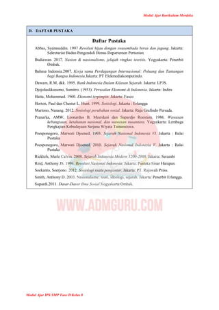 Modul Ajar Kurikulum Merdeka
Modul Ajar IPS SMP Fase D Kelas 8
D. DAFTAR PUSTAKA
Daftar Pustaka
Abbas, Syamsuddin. 1997 Revolusi hijau dengan swasembada beras dan jagung. Jakarta:
Sekretariat Badan Pengendali Bimas Departemen Pertanian
Budiawan. 2017. Nasion & nasionalisme, jelajah ringkas teoritis. Yogyakarta: Penerbit
Ombak.
Bahasa Indonsia.2007. Kerja sama Perdagangan Internasional: Peluang dan Tantangan
bagi Bangsa Indonesia.Jakarta: PT Elekmediakomputindo.
Dawam, R.M, dkk. 1995. Bank Indonesia Dalam Kilasan Sejarah. Jakarta: LP3S.
Djojohadikusumo, Sumitro. (1953). Persoalan Ekonomi di Indonesia. Jakarta: Indira
Hatta, Mohammad. 1960. Ekonomi terpimpin. Jakarta: Fasco
Horton, Paul dan Chester L. Hunt. 1999. Sosiologi. Jakarta : Erlangga
Martono, Nanang. 2012. Sosiologi perubahan sosial. Jakarta: Raja Grafindo Persada.
Pranarka, AMW, Leonardus B. Moerdani dan Supardjo Roestam. 1986. Wawasan
kebangsaan, ketahanan nasional, dan wawasan nusantara. Yogyakarta: Lembaga
Pengkajian Kebudayaan Sarjana Wiyata Tamansiswa.
Poesponegoro, Marwati Djoened. 1993. Sejarah Nasional Indonesia VI. Jakarta : Balai
Pustaka
Poesponegoro, Marwati Djoened. 2010. Sejarah Nasional Indonesia V. Jakarta : Balai
Pustaka
Ricklefs, Merle Calvin. 2008. Sejarah Indonesia Modern 1200-2008. Jakarta: Serambi
Reid, Anthony JS. 1996. Revolusi Nasional Indonesia. Jakarta: Pustaka Sinar Harapan.
Soekanto, Soerjono. 2012. Sosiologi suatu pengantar. Jakarta: PT. Rajawali Press.
Smith, Anthony D. 2003. Nasionalisme: teori, ideologi, sejarah. Jakarta: Penerbit Erlangga.
Supardi.2011. Dasar-Dasar Ilmu Sosial.Yogyakarta:Ombak.
 