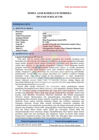 Modul Ajar Kurikulum Merdeka
Modul Ajar IPS SMP Fase D Kelas 8
MODUL AJAR KURIKULUM MERDEKA
IPS FASE D KELAS VIII
INFORMASI UMUM
A. IDENTITAS MODUL
Penyusun
Instansi
Tahun Penyusunan
Jenjang Sekolah
Mata Pelajaran
Fase / Kelas
Tema 01
Subtema C
Materi 2
Alokasi Waktu
:
:
:
:
:
:
:
:
:
:
.....................................
SMP …………………
Tahun 2022
SMP
Ilmu Pengetahuan Sosial (IPS)
D / VIII
Kondisi Geografis dan Pelestarian Sumber Daya
Sumber Daya Manusia
Meningkatkan Sumber Daya Manusia Indonesia
4 JP (Pertemuan Ke-10-11)
B. KOMPETENSI AWAL
Capaian Pembelajaran IPS Fase D
Pada akhir fase ini, peserta didik mampu memahami dan memiliki kesadaran akan
keberadaan diri dan keluarga serta lingkungan terdekatnya. Ia mampu menganalisis hubungan
antara kondisi geografis daerah dengan karakteristik masyarakat serta memahami potensi
sumber daya alamnya. Ia juga mampu menganalisis hubungan antara keragaman kondisi
geografis nusantara terhadap pembentukan kemajemukan budaya. Ia mampu memahami
bagaimana masyarakat saling berupaya untuk dapat memenuhi kebutuhan hidupnya. Ia
mampu menganalisis peran pemerintah dan masyarakat dalam mendorong pertumbuhan
perekonomian. Peserta didik juga mampu memahami dan memiliki kesadaran terhadap
perubahan sosial yang sedang terjadi di era kontemporer. Ia dapat menganalisis
perkembangan ekonomi di era digital. Peserta didik memahami tantangan pembangunan dan
potensi Indonesia menjadi negara maju. Ia menyadari perannya sebagai bagian dari
masyarakat Indonesia dan dunia di tengah isu-isu regional dan global yang sedang terjadi dan
ikut memberikan kontribusi yang positif.
Peserta didik mampu memahami dan menerapkan materi pembelajaran melalui
pendekatan keterampilan proses dalam belajarnya, yaitu mengamati, menanya dengan rumus
5W 1H. Kemudian mampu memperkirakan apa yang akan terjadi berdasarkan jawaban-
jawaban yang ditemukan. Peserta didik juga mampu mengumpulkan informasi melalui studi
pustaka, studi dokumen, wawancara, observasi, kuesioner, dan Teknik pengumpulan
informasi lainnya. Merencanakan dan mengembangkan penyelidikan. Peserta didik
mengorganisasikan informasi dengan memilih, mengolah dan menganalisis informasi yang
diperoleh. Proses analisis informasi dilakukan dengan cara verifikasi, interpretasi, dan
triangulasi informasi. Peserta didik menarik kesimpulan, menjawab, mengukur dan
mendeskripsikan serta menjelaskan permasalahan yang ada dengan memenuhi prosedur dan
tahapan yang ditetapkan. Peserta didik mengungkapkan seluruh hasil tahapan di atas secara
lisan dan tulisan dalam bentuk media digital dan non-digital. Peserta didik lalu
mengomunikasikan hasil temuannya dengan mempublikasikan hasil laporan dalam bentuk
presentasi digital dan atau non-digital, dan sebagainya. Selain itu peserta didik mampu
mengevaluasi pengalaman belajar yang telah dilalui dan diharapkan dapat merencanakan
proyek lanjutan dengan melibatkan lintas mata pelajaran secara kolaboratif.
Elemen Pemahaman Konsep Elemen Keterampilan proses
Pada akhir fase ini, peserta didik Pada akhir fase ini, Peserta didik mampu
 