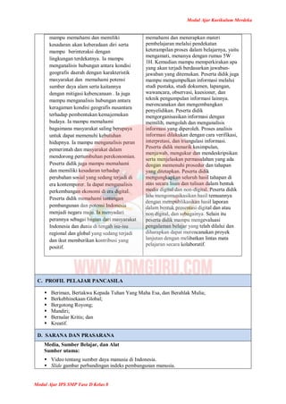 Modul Ajar Kurikulum Merdeka
Modul Ajar IPS SMP Fase D Kelas 8
mampu memahami dan memiliki
kesadaran akan keberadaan diri serta
mampu berinteraksi dengan
lingkungan terdekatnya. Ia mampu
menganalisis hubungan antara kondisi
geografis daerah dengan karakteristik
masyarakat dan memahami potensi
sumber daya alam serta kaitannya
dengan mitigasi kebencanaan . Ia juga
mampu menganalisis hubungan antara
keragaman kondisi geografis nusantara
terhadap pembentukan kemajemukan
budaya. Ia mampu memahami
bagaimana masyarakat saling berupaya
untuk dapat memenuhi kebutuhan
hidupnya. Ia mampu menganalisis peran
pemerintah dan masyarakat dalam
mendorong pertumbuhan perekonomian.
Peserta didik juga mampu memahami
dan memiliki kesadaran terhadap
perubahan sosial yang sedang terjadi di
era kontemporer. Ia dapat menganalisis
perkembangan ekonomi di era digital.
Peserta didik memahami tantangan
pembangunan dan potensi Indonesia
menjadi negara maju. Ia menyadari
perannya sebagai bagian dari masyarakat
Indonesia dan dunia di tengah isu-isu
regional dan global yang sedang terjadi
dan ikut memberikan kontribusi yang
positif.
memahami dan menerapkan materi
pembelajaran melalui pendekatan
keterampilan proses dalam belajarnya, yaitu
mengamati, menanya dengan rumus 5W
1H. Kemudian mampu memperkirakan apa
yang akan terjadi berdasarkan jawaban-
jawaban yang ditemukan. Peserta didik juga
mampu mengumpulkan informasi melalui
studi pustaka, studi dokumen, lapangan,
wawancara, observasi, kuesioner, dan
teknik pengumpulan informasi lainnya.
merencanakan dan mengembangkan
penyelidikan. Peserta didik
mengorganisasikan informasi dengan
memilih, mengolah dan menganalisis
informasi yang diperoleh. Proses analisis
informasi dilakukan dengan cara verifikasi,
interpretasi, dan triangulasi informasi.
Peserta didik menarik kesimpulan,
menjawab, mengukur dan mendeskripsikan
serta menjelaskan permasalahan yang ada
dengan memenuhi prosedur dan tahapan
yang ditetapkan. Peserta didik
mengungkapkan seluruh hasil tahapan di
atas secara lisan dan tulisan dalam bentuk
media digital dan non-digital. Peserta didik
lalu mengomunikasikan hasil temuannya
dengan mempublikasikan hasil laporan
dalam bentuk presentasi digital dan atau
non digital, dan sebagainya. Selain itu
peserta didik mampu mengevaluasi
pengalaman belajar yang telah dilalui dan
diharapkan dapat merencanakan proyek
lanjutan dengan melibatkan lintas mata
pelajaran secara kolaboratif.
C. PROFIL PELAJAR PANCASILA
 Beriman, Bertakwa Kepada Tuhan Yang Maha Esa, dan Berahlak Mulia;
 Berkebhinekaan Global;
 Bergotong Royong;
 Mandiri;
 Bernalar Kritis; dan
 Kreatif.
D. SARANA DAN PRASARANA
Media, Sumber Belajar, dan Alat
Sumber utama:
 Video tentang sumber daya manusia di Indonesia.
 Slide gambar perbandingan indeks pembangunan manusia.
 