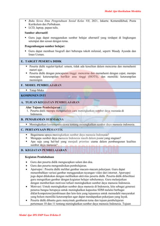 Modul Ajar Kurikulum Merdeka
Modul Ajar IPS SMP Fase D Kelas 8
 Buku Siswa Ilmu Pengetahuan Sosial Kelas VII, 2021, Jakarta: Kemendikbud, Pusta
Kurikulum dan Perbukuan.
 LCD, laptop, papan tulis.
Sumber alternatif:
 Guru juga dapat menggunakan sumber belajar alternatif yang terdapat di lingkungan
setempat dan sesuai dengan tema.
Pengembangan sumber belajar:
 Guru dapat membuat biografi dari beberapa tokoh milenial, seperti Maudy Ayunda dan
Iman Usman.
E. TARGET PESERTA DIDIK
 Peserta didik reguler/tipikal: umum, tidak ada kesulitan dalam mencerna dan memahami
materi ajar.
 Peserta didik dengan pencapaian tinggi: mencerna dan memahami dengan cepat, mampu
mencapai keterampilan berfikir aras tinggi (HOTS), dan memiliki keterampilan
memimpin
F. MODEL PEMBELAJARAN
 Tatap Muka
KOMPONEN INTI
A. TUJUAN KEGIATAN PEMBELAJARAN
Alur Tujuan Pembelajaran :
1. Peserta didik mampu menganalisis cara meningkatkan sumber daya manusia di
Indonesia.
B. PEMAHAMAN BERMAKNA
 Meningkatkan kemampuan siswa tentang meningkatkan sumber daya manusia indonesia.
C. PERTANYAAN PEMANTIK
 Bagaimana upaya meningkatkan sumber daya manusia Indonesia?
 Mengapa sumber daya manusia Indonesia masih dalam posisi yang stagnan?
 Apa saja yang hal-hal yang menjadi prioritas utama dalam pembangunan kualitas
sumber daya manusia?
D. KEGIATAN PEMBELAJARAN
Kegiatan Pendahuluan
 Guru dan peserta didik mengucapkan salam dan doa.
 Guru dan peserta mengondisikan pembelajaran.
 Apersepsi : Peserta didik melihat gambar macam-macam pekerjaan. Guru dapat
menambahkan variasi gambar menggunakan tayangan video dari internet. Apersepsi
juga dapat dilakukan dengan melibatkan aktivitas peserta didik. Peserta didik difasilitasi
guru mengaitkan gambar dengan kegiatan belajar sebelumnya. Guru melanjutkan
dengan memberikan motivasi terkait meningkatkan sumber daya manusia Indonesia.
 Motivasi: Untuk meningkatkan sumber daya manusia di Indonesia, kita sebagai generasi
penerus bangsa berupaya untuk meningkatkan kapasitas SDM melalui berbagai
diklat/kompetensi/pembinaan dan lain-lain yang tujuannya untuk memadahi masyarakat
yang belum memiliki keterampilan agar dapat mendapatkan pekerjaan yang layak.
 Peserta didik dibantu guru menyimak gambaran tema dan tujuan pembelajaran
pertemuan 10 dan 11 tentang meningkatkan sumber daya manusia Indonesia. Tujuan
 
