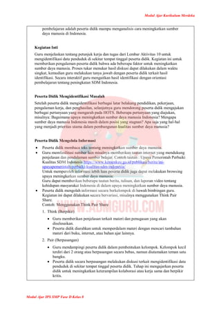 Modul Ajar Kurikulum Merdeka
Modul Ajar IPS SMP Fase D Kelas 8
pembelajaran adalah peserta didik mampu menganalisis cara meningkatkan sumber
daya manusia di Indonesia.
Kegiatan Inti
Guru menjelaskan tentang petunjuk kerja dan tugas dari Lembar Aktivitas 10 untuk
mengidentifikasi data penduduk di sekitar tempat tinggal peserta didik. Kegiatan ini untuk
memberikan pengalaman peserta didik bahwa ada beberapa faktor untuk meningkatkan
sumber daya manusia. Proses tukar menukar hasil diskusi dapat dilakukan dalam waktu
singkat, kemudian guru melakukan tanya jawab dengan peserta didik terkait hasil
identifikasi. Secara interaktif guru mengaitkan hasil identifikasi dengan orientasi
pembelajaran tentang peningkatan SDM Indonesia.
Peserta Didik Mengidentifikasi Masalah
Setelah peserta didik mengidentifikasi berbagai latar belakang pendidikan, pekerjaan,
pengalaman kerja, dan penghasilan, selanjutnya guru mendorong peserta didik mengajukan
berbagai pertanyaan yang mengarah pada HOTS. Beberapa pertanyaan yang diajukan,
misalnya: Bagaimana upaya meningkatkan sumber daya manusia Indonesia? Mengapa
sumber daya manusia Indonesia masih dalam posisi yang stagnan? Apa saja yang hal-hal
yang menjadi prioritas utama dalam pembangunan kualitas sumber daya manusia?
Peserta Didik Mengelola Informasi
 Peserta didik membaca teks tentang meningkatkan sumber daya manusia.
 Guru memfasilitasi sumber lain misalnya memberikan tautan internet yang mendukung
penjelasan dan pendalaman sumber belajar. Contoh tautan : Upaya Pemerintah Perbaiki
Kualitas SDM Indonesia https://www.kemenkeu.go.id/publikasi/berita/ini-
upayapemerintah-perbaiki-kualitas-sdm-indonesia/
Untuk memperoleh informasi lebih luas peserta didik juga dapat melakukan browsing
upaya meningkatkan sumber daya manusia.
Guru dapat memberikan beberapa tautan berita, tulisan, dan laporan video tentang
kehidupan masyarakat Indonesia di dalam upaya meningkatkan sumber daya manusia.
 Peserta didik mengolah informasi secara berkelompok di bawah bimbingan guru.
Kegiatan ini dapat dilakukan secara bervariasi, misalnya menggunakan Think Pair
Share.
Contoh: Menggunakan Think Pair Share
1. Think (Berpikir)
 Guru memberikan penjelasan terkait materi dan penugasan yang akan
diselesaikan.
 Peserta didik diarahkan untuk memperdalam materi dengan mencari tambahan
materi dari buku, internet, atau bahan ajar lainnya.
2. Pair (Berpasangan)
 Guru mendampingi peserta didik dalam pembentukan kelompok. Kelompok kecil
terdiri dari 2 orang atau berpasangan secara bebas, namun diutamakan teman satu
bangku.
 Peserta didik secara berpasangan melakukan diskusi terkait mengidentifikasi data
penduduk di sekitar tempat tinggal peserta didik. Tahap ini mengajarkan peserta
didik untuk meningkatkan keterampilan kolaborasi atau kerja sama dan berpikir
kritis.
 
