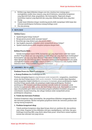 Modul Ajar Kurikulum Merdeka
Modul Ajar IPS SMP Fase D Kelas 8
 Refleksi juga dapat dilakukan dengan cara lain, misalnya kuis tentang upaya
meningkatkan sumber daya manusia yang ada di Indonesia, menuliskan kompetensi
yang diperoleh baik sikap, pengetahuan, dan keterampilan. Dapat pula dengan
menuliskan inspirasi yang diperoleh dan yang akan dilakukan pada masa yang akan
datang.
 Tindak lanjut dilakukan dengan mendorong peserta didik mempelajari lebih lanjut dan
informasi pembelajaran berikutnya tentang lembaga sosial.
 Doa dan penutup.
F. REFLEKSI
Refleksi Guru :
 Apakah Kegitan belajar berhasil?
 Berapa persen peserta didik mencapai tujuan?
 Kesulitan apa yang dialami guru dan peserta didik?
 Apa langkah yang perlu dilakukan untuk memperbaiki proses belajar?
 Apakah seluruh peserta didik mengikuti pelajaran dengan baik?
Refleksi Peserta Didik :
Setelah mempelajari materi SDM, kesimpulan apa yang dapat kalian ambil dari materi
tersebut? Pengetahuan apa saja yang kamu peroleh? Sikap apa yang dapat kamu kembangkan?
Keterampilan apa saja yang dapat dikuasai? Pada materi ini, kualitas sumber daya manusia
dapat dipengaruhi oleh beberapa faktor. Kemudian menurut kalian bagaimanakah cara untuk
meningkatkan kualitas sumber daya manusia di Indonesia? Padahal kita tahu, kualitas SDM
Indonesia masih dalam keadaan yang belum memuaskan.
F. ASESMEN / PENILAIAN
Penilaian Proses dan Hasil Pembelajaran
a. Konsep Penilaian dan Pembelajaran IPS
Penilaian merupakan kegiatan yang bertujuan untuk memperoleh, menganalisis, menafsirkan
proses dan hasil belajar peserta didik secara sistematis. Penilaian tersebut dapat digunakan
untuk mengetahui tingkat keberhasilan pencapaian kompetensi, proses pembelajaran, tingkat
kesulitan belajar peserta didik, dan penentuan tindak lanjut pembelajaran. Penilaian
pembelajaran IPS memakai pendekatan penilaian autentik (authentic assesment) untuk
menilai kesiapan peserta didik, proses, dan hasil belajar secara utuh. Hasil penilaian tersebut
dapat dimanfaatkan guru dalam merencanakan program perbaikan (remedial), pengayaan
(enrichment), layanan konseling, dan sebagai landasan untuk memperbaiki proses
pembelajaran selanjutnya.
b. Teknik dan Instrumen Penilaian
Penilaian kompetensi sikap, keterampilan, dan pengetahuan dilakukan menggunakan teknik
dan instrumen penilaian. Berikut merupakan penjabaran teknik dan instrumen penilaian dari
masing-masing kompetensi.
1. Penilaian kompetensi sikap
Teknik penilaian kompetensi sikap dapat berupa observasi, penilaian diri, dan penilaian
antar teman. Kegiatan ini bisa dilakukan oleh guru matabpelajaran, wali kelas, dan guru
bimbingan konseling (BK) yang ditulis dalam buku jurnal. Jurnal berisi catatan kejadian
tertentu dan informasi lain yang relevan.
 