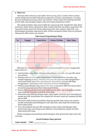 Modul Ajar Kurikulum Merdeka
Modul Ajar IPS SMP Fase D Kelas 8
a. Observasi
Instrumen dalam observasi yaitu lembar observasi atau jurnal. Lembar observasi berisi
catatan perilaku peserta didik berdasarkan pengamatan oleh guru mata pelajaran, wali kelas,
dan guru bimbingan konseling selama satu semester. Setiap catatan berisi deskripsi perilaku
peserta didik yang dilengkapi dengan waktu dan tempat pengamatan tersebut.
Jika terjadi perubahan sikap peserta didik dari yang kurang baik menjadi baik maka dalam
jurnal harus ditulis bahwa sikap peserta didik tersebut telah baik atau bahkan sangat baik. Hal
yang dicatat dalam jurnal bisa berupa sikap kurang baik, baik, maupun sangat baik, serta
perkembangan perubahan sikap peserta didik. Berikut merupakan lembar observasi penilaian
sikap peserta didik selama satu semester:
Tabel Jurnal Pengembangan Sikap
No Tanggal Nama Siswa Catatan Perilaku Butir Sikap
1
2
3
4
dst
Beberapa hal yang perlu diperhatikan dalam pelaksanaan penilaian sikap menggunakan
teknik observasi :
 Jurnal penilaian sikap ditulis oleh guru mata pelajaran, wali kelas, dan guru BK selama
satu semester.
 Penilaian oleh wali kelas dapat menggunakan 1 (satu) jurnal untuk satu kelas yang
menjadi tanggung-jawabnya. Penilaian oleh guru mata pelajaran dapat menggunakan 1
(satu) jurnal untuk setiap kelas yang diajarnya, dan penilaian oleh guru BK dapat
menggunakan 1 (satu) jurnal untuk setiap kelas di bawah bimbingannya.
 Penilaian perkembangan sikap sipritual dan sikap sosial peserta didik bisa dicatat dalam
satu jurnal yang sama atau dalam 2 (dua) jurnal berbeda.
 Peserta didik yang dicatat dalam jurnal adalah peserta didik yang menunjukkan perilaku
yang sangat baik maupun kurang baik secara alami.
 Pencatatan jurnal dilakukan dengan segera seperti ketika wali kelas, guru mata pelajaran,
maupun guru BK menyaksikan atau memperoleh informasi terpercaya mengenai perilaku
peserta didik.
 Jika peserta didik pernah menunjukkan sikap kurang baik tetapi selama satu semester
tersebut menunjukan perkembangan ke arah sikap baik, maka sikap baik tersebut juga
dicatat dalam jurnal.
 Guru mata pelajaran dan guru BK merangkum catatan jurnal perkembangan sikap
spiritual dan sikap sosial setiap peserta didik dan menyerahkannya kepada wali kelas
untuk diolah lebih lanjut
Berikut merupakan jurnal penilaian (perkembangan) sikap spiritual dan sikap sosial oleh
wali kelas.
Jurnal Penilaian Sikap Spiritual
Nama Sekolah : SMP .............................
 