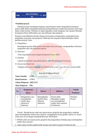 Modul Ajar Kurikulum Merdeka
Modul Ajar IPS SMP Fase D Kelas 8
• Penilaian proyek
Penilaian proyek merupakan kegiatan yang bertujuan untuk mengetahui kemampuan
peserta didik dalam mengimplementasikan pengetahuannya melalui penyelesaian suatu tugas
dalam waktu tertentu. Penilaian ini dapat digunakan untuk mengukur satu maupun beberapa
Kompetensi Dasar (KD) dalam satu atau beberapa mata pelajaran.
Kegiatan yang dilakukan dimulai dengan perencanaan, pengumpulan, pengorganisasian,
pengolahan, penyajian, dan pelaporan. Beberapa hal yang perlu dipertimbangkan dalam
penilaian proyek, yaitu:
1) Pengelolaan
Kemampuan peserta didik untuk menentukan tema atau topik, mengumpulkan informasi,
pengolahan data, dan penulisan laporan.
2) Relevansi
Tema yang dipilih sesuai dengan Kompetensi Dasar (KD).
3) Keaslian
Laporan atau produk yang dibuat peserta didik merupakan hasil karyanya.
4) Inovasi dan Kreativitas
Terdapat unsur-unsur kebaruan dan berbeda pada produk yang dihasilkan peserta didik.
Kisi-kisi Penilaian Proyek
Nama Sekolah : SMP .............................
Kelas/Semester : VIII/I
Tahun Pelajaran : 2022/2023
Mata Pelajaran : IPS
No
Kompetensi
Dasar
Materi Indikator
Teknik
Penilaian
1 Menganalisis cara
meningkatkan
sumber daya
manusia di
Indonesia.
Meningkatkan
Sumber Daya
Manusia
Indonesia
Peserta didik
diharapkan mampu
cara meningkatkan
sumber daya manusia
di Indonesia.
Penilaian
Proyek
Proyek : Buatlah poster salah satu tujuan proses geografis dan pengaruhnya terhadap
upaya meningkatkan sumber daya manusia menggunakan kertas gambar ukuran A3, pensil
warna atau cat air dengan memperhatikan hal- hal berikut!
1. Pilihlah salah satu tujuan proses geografis dan pengaruhnya terhadap upaya meningkatkan
sumber daya manusia .
2. Amati tujuan tersebut apakah telah tercapai atau belum tercapai di Indonesia lalu
 
