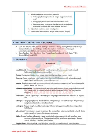 Modul Ajar Kurikulum Merdeka
Modul Ajar IPS SMP Fase D Kelas 8
B. BAHAN BACAAN GURU & PESERTA DIDIK
 Guru dan peserta didik mencari berbagai informasi tentang meningkatkan sumber daya
manusia Indonesia dari berbagai media atau website resmi dibawa nauangan
kementerian pendidikan, kebudayaan, riset dan teknologi.
 Buku Panduan Guru dan Siswa Ilmu Pengetahuan Sosial untuk SMP Kelas VIII :
Kemendikbudristek 2021.
C. GLOSARIUM
Glosarium
adat istiadat: Himpunan kaidah-kaidah sosial yang sejak lama ada dan telah menjadi
kebiasaan (tradisi) dalam masyarakat.
benua: Hamparan daratan yang sangat luas yang berada di permukaan bumi.
budaya: Suatu cara hidup yang berkembang dan dimiliki Bersama oleh sebuah kelompok
orang dan diwariskan dari generasi ke generasi.
cuaca: Keadaan udara pada saat tertentu dan di wilayah tertentu yang relatif sempit dan pada
jangka waktu yan singkat.
dinamika penduduk: Perubahan jumlah penduduk pada suatu wilayah yang disebabkan oleh
tiga faktor yaitu, kelahiran (natalitas), kematian (mortalitas), dan perpindahan
(migrasi).
diplomasi: Urusan kepentingan sebuah negara dengan perantaraan wakil-wakilnya di negara
lain.
eksogen: Tenaga yang berasal dari luar bumi, artinya tenaga luar berhubungan dengan tenaga
yang berasal dari atas permukaan bumi.
endogen: Tenaga yang berasal dari dalam perut bumi sehingga mengakibatkan pergerakan
kulit bumi.
globalisasi: Terbentuknya sistem organisasi dan komunikasi antarmasyarakat di seluruh dunia
untuk mengikuti sistem dan kaidah yang sama
iklim: Rerata keadaan udara atau cuaca yang terjadi pada rentang wilayah yang luas serta
rentang waktu yang lama. Wilayah tersebut bisa satu benua atau negara dengan
waktu, misalnya 10 tahun atau 20 tahun.
imperialism : Sistem politik yang bertujuan menjajah negara lain untuk mendapatkan
 