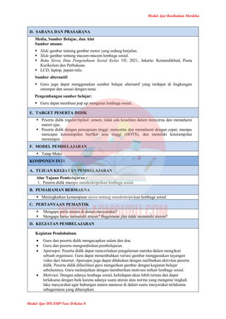 Modul Ajar Kurikulum Merdeka
Modul Ajar IPS SMP Fase D Kelas 8
D. SARANA DAN PRASARANA
Media, Sumber Belajar, dan Alat
Sumber utama:
 Slide gambar tentang gambar motor yang sedang berjalan.
 Slide gambar tentang macam-macam lembaga sosial.
 Buku Siswa Ilmu Pengetahuan Sosial Kelas VII, 2021, Jakarta: Kemendikbud, Pusta
Kurikulum dan Perbukuan.
 LCD, laptop, papan tulis.
Sumber alternatif:
 Guru juga dapat menggunakan sumber belajar alternatif yang terdapat di lingkungan
setempat dan sesuai dengan tema.
Pengembangan sumber belajar:
 Guru dapat membuat pop up mengenai lembaga sosial.
E. TARGET PESERTA DIDIK
 Peserta didik reguler/tipikal: umum, tidak ada kesulitan dalam mencerna dan memahami
materi ajar.
 Peserta didik dengan pencapaian tinggi: mencerna dan memahami dengan cepat, mampu
mencapai keterampilan berfikir aras tinggi (HOTS), dan memiliki keterampilan
memimpin
F. MODEL PEMBELAJARAN
 Tatap Muka
KOMPONEN INTI
A. TUJUAN KEGIATAN PEMBELAJARAN
Alur Tujuan Pembelajaran :
1. Peserta didik mampu mendeskripsikan lembaga sosial.
B. PEMAHAMAN BERMAKNA
 Meningkatkan kemampuan siswa tentang mendeskripsikan lembaga sosial
C. PERTANYAAN PEMANTIK
 Mengapa perlu aturan di dalam masyarakat?
 Mengapa harus mematuhi aturan? Bagaimana jika tidak mematuhi aturan?
D. KEGIATAN PEMBELAJARAN
Kegiatan Pendahuluan
 Guru dan peserta didik mengucapkan salam dan doa.
 Guru dan peserta mengondisikan pembelajaran.
 Apersepsi: Peserta didik dapat menceritakan pengalaman mereka dalam mengikuti
sebuah organisasi. Guru dapat menambahkan variasi gambar menggunakan tayangan
video dari internet. Apersepsi juga dapat dilakukan dengan melibatkan aktivitas peserta
didik. Peserta didik difasilitasi guru mengaitkan gambar dengan kegiatan belajar
sebelumnya. Guru melanjutkan dengan memberikan motivasi terkait lembaga sosial.
 Motivasi: Dengan adanya lembaga sosial, kehidupan akan lebih tertata dan dapat
terlaksana dengan baik karena adanya suatu aturan atau norma yang mengatur tingkah
laku masyarakat agar hubungan antara manusia di dalam suatu masyarakat terlaksana
sebagaimana yang diharapkan.
 