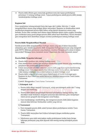 Modul Ajar Kurikulum Merdeka
Modul Ajar IPS SMP Fase D Kelas 8
 Peserta didik dibantu guru menyimak gambaran tema dan tujuan pembelajaran
pertemuan 12 tentang lembaga sosial. Tujuan pembelajaran adalah peserta didik mampu
mendeskripsikan lembaga sosial.
Kegiatan Inti
Guru menjelaskan tentang petunjuk kerja dan tugas dari Lembar Aktivitas 11 untuk
mengidentifikasi aturan yang terdapat dalam masyarakat. Kegiatan ini dimaksudkan untuk
memberikan pengalaman peserta didik bahwa setiap daerah mempunyai aturan yang
berbeda. Proses tukar menukar hasil diskusi dapat dilakukan dalam waktu singkat, kemudian
guru melakukan tanya jawab dengan peserta didik terkait hasil identifikasi. Secara interaktif
guru mengaitkan hasil identifikasi dengan orientasi pembelajaran tentang lembaga sosial.
Peserta Didik Mengidentifikasi Masalah
Setelah peserta didik mengidentifikasi berbagai aturan yang ada di dalam masyarakat,
selanjutnya guru mendorong peserta didik mengajukan berbagai pertanyaan yang mengarah
pada HOTS. Beberapa pertanyaan yang diajukan, misalnya Mengapa perlu aturan di dalam
masyarakat? Mengapa harus mematuhi aturan? Bagaimana jika tidak mematuhi aturan?
Peserta Didik Mengelola Informasi
 Peserta didik membaca teks tentang lembaga sosial.
 Guru memfasilitasi sumber lain misalnya memberikan tautan internet yang mendukung
penjelasan dan pendalaman sumber belajar.
 Untuk memperoleh informasi lebih luas peserta didik juga dapat melakukan browsing
lembaga sosial. Guru dapat memberikan beberapa tautan berita, tulisan, dan laporan
video tentang kehidupan masyarakat Indonesia di dalam lembaga sosial
 Peserta didik mengolah informasi secara berkelompok di bawah bimbingan guru.
Kegiatan ini dapat dilakukan secara bervariasi, misalnya menggunakan Team Games
Tournament
Contoh: Menggunakan Team Games Tournament
1. Kelompok Asal
a. Peserta didik dibagi menjadi 5 kelompok, setiap satu kelompok terdiri dari 7 orang
dengan cara berhitung.
b. Peserta didik duduk mengelompok bersama kelompoknya masing-masing, lalu
diarahkan untuk berdiskusi mengenai pencarian data/informasi guna mempelajari
materi proses geografis dan keragaman sosial budaya.
c. Guru mendampingi, membimbing, dan mengawasi peserta didik dalam kegiatan
mencari data/informasi berdasarkan sumber yang relevan
2. Tournament
a. Guru mengajak peserta didik untuk bermain dalam pembelajaran melalui Team
Games Tournament.
b. Peserta didik menyajikan hasil diskusi kelompok dengan melakukan games
Tournament.
c. Sebelumnya guru telah menyiapkan media pembelajaran lembar kerja berupa
beberapa pertanyaan yang akan dijawab oleh masing-masing kelompok peserta
didik.
 