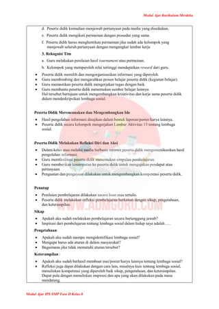 Modul Ajar Kurikulum Merdeka
Modul Ajar IPS SMP Fase D Kelas 8
d. Peserta didik kemudian menjawab pertanyaan pada media yang disediakan.
e. Peserta didik mengikuti permainan dengan prosedur yang sama.
f. Peserta didik harus menghentikan permainan jika sudah ada kelompok yang
menjawab seluruh pertanyaan dengan mengangkat lembar kerja
3. Rekognisi Tim
a. Guru melakukan penilaian hasil tournament atau permainan.
b. Kelompok yang memperoleh nilai tertinggi mendapatkan reward dari guru.
 Peserta didik memilih dan mengorganisasikan informasi yang diperoleh.
 Guru membimbing dan mengarahkan proses belajar peserta didik (kegiatan belajar).
 Guru memastikan peserta didik mengerjakan tugas dengan baik.
 Guru membantu peserta didik menemukan sumber belajar lainnya.
Hal tersebut bertujuan untuk mengembangkan kreativitas dan kerja sama peserta didik
dalam mendeskripsikan lembaga sosial.
Peserta Didik Merencanakan dan Mengembangkan Ide
 Hasil pengolahan informasi disajikan dalam bentuk laporan/poster/karya lainnya.
 Peserta didik secara kelompok mengerjakan Lembar Aktivitas 13 tentang lembaga
sosial.
Peserta Didik Melakukan Refleksi Diri dan Aksi
 Dalam kelas atau melalui media berbasis internet peserta didik mengomunikasikan hasil
pengolahan informasi.
 Guru memfasilitasi peserta didik menemukan simpulan pembelajaran.
 Guru memberikan kesempatan ke peserta didik untuk mengajukan pendapat atau
pertanyaan.
 Penguatan dan pengayaan dilakukan untuk mengembangkan kompetensi peserta didik.
Penutup
 Penilaian pembelajaran dilakukan secara lisan atau tertulis.
 Peserta didik melakukan refleksi pembelajaran berkaitan dengan sikap, pengetahuan,
dan keterampilan.
Sikap
 Apakah aku sudah melakukan pembelajaran secara bertanggung jawab?
 Inspirasi dari pembelajaran tentang lembaga sosial dalam hidup saya adalah…..
Pengetahuan:
 Apakah aku sudah mampu mengidentifikasi lembaga sosial?
 Mengapa harus ada aturan di dalam masyarakat?
 Bagaimana jika tidak mematuhi aturan tersebut?
Keterampilan :
 Apakah aku sudah berhasil membuat esai/poster/karya lainnya tentang lembaga sosial?
 Refleksi juga dapat dilakukan dengan cara lain, misalnya kuis tentang lembaga sosial,
menuliskan kompetensi yang diperoleh baik sikap, pengetahuan, dan keterampilan.
Dapat pula dengan menuliskan inspirasi dan apa yang akan dilakukan pada masa
mendatang.
 