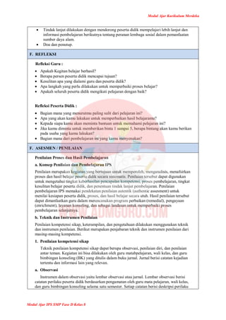 Modul Ajar Kurikulum Merdeka
Modul Ajar IPS SMP Fase D Kelas 8
 Tindak lanjut dilakukan dengan mendorong peserta didik mempelajari lebih lanjut dan
informasi pembelajaran berikutnya tentang peranan lembaga sosial dalam pemanfaatan
sumber daya alam.
 Doa dan penutup.
F. REFLEKSI
Refleksi Guru :
 Apakah Kegitan belajar berhasil?
 Berapa persen peserta didik mencapai tujuan?
 Kesulitan apa yang dialami guru dan peserta didik?
 Apa langkah yang perlu dilakukan untuk memperbaiki proses belajar?
 Apakah seluruh peserta didik mengikuti pelajaran dengan baik?
Refleksi Peserta Didik :
 Bagian mana yang menurutmu paling sulit dari pelajaran ini?
 Apa yang akan kamu lakukan untuk memperbaikan hasil belajaramu?
 Kepada siapa kamu akan meminta bantuan untuk memahami pelajaran ini?
 Jika kamu diminta untuk memberikan binta 1 sampai 5, berapa bintang akan kamu berikan
pada usaha yang kamu lakukan?
 Bagian mana dari pembelajaran ini yang kamu menyenakan?
F. ASESMEN / PENILAIAN
Penilaian Proses dan Hasil Pembelajaran
a. Konsep Penilaian dan Pembelajaran IPS
Penilaian merupakan kegiatan yang bertujuan untuk memperoleh, menganalisis, menafsirkan
proses dan hasil belajar peserta didik secara sistematis. Penilaian tersebut dapat digunakan
untuk mengetahui tingkat keberhasilan pencapaian kompetensi, proses pembelajaran, tingkat
kesulitan belajar peserta didik, dan penentuan tindak lanjut pembelajaran. Penilaian
pembelajaran IPS memakai pendekatan penilaian autentik (authentic assesment) untuk
menilai kesiapan peserta didik, proses, dan hasil belajar secara utuh. Hasil penilaian tersebut
dapat dimanfaatkan guru dalam merencanakan program perbaikan (remedial), pengayaan
(enrichment), layanan konseling, dan sebagai landasan untuk memperbaiki proses
pembelajaran selanjutnya.
b. Teknik dan Instrumen Penilaian
Penilaian kompetensi sikap, keterampilan, dan pengetahuan dilakukan menggunakan teknik
dan instrumen penilaian. Berikut merupakan penjabaran teknik dan instrumen penilaian dari
masing-masing kompetensi.
1. Penilaian kompetensi sikap
Teknik penilaian kompetensi sikap dapat berupa observasi, penilaian diri, dan penilaian
antar teman. Kegiatan ini bisa dilakukan oleh guru matabpelajaran, wali kelas, dan guru
bimbingan konseling (BK) yang ditulis dalam buku jurnal. Jurnal berisi catatan kejadian
tertentu dan informasi lain yang relevan.
a. Observasi
Instrumen dalam observasi yaitu lembar observasi atau jurnal. Lembar observasi berisi
catatan perilaku peserta didik berdasarkan pengamatan oleh guru mata pelajaran, wali kelas,
dan guru bimbingan konseling selama satu semester. Setiap catatan berisi deskripsi perilaku
 