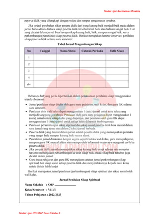 Modul Ajar Kurikulum Merdeka
Modul Ajar IPS SMP Fase D Kelas 8
peserta didik yang dilengkapi dengan waktu dan tempat pengamatan tersebut.
Jika terjadi perubahan sikap peserta didik dari yang kurang baik menjadi baik maka dalam
jurnal harus ditulis bahwa sikap peserta didik tersebut telah baik atau bahkan sangat baik. Hal
yang dicatat dalam jurnal bisa berupa sikap kurang baik, baik, maupun sangat baik, serta
perkembangan perubahan sikap peserta didik. Berikut merupakan lembar observasi penilaian
sikap peserta didik selama satu semester:
Tabel Jurnal Pengembangan Sikap
No Tanggal Nama Siswa Catatan Perilaku Butir Sikap
1
2
3
4
dst
Beberapa hal yang perlu diperhatikan dalam pelaksanaan penilaian sikap menggunakan
teknik observasi :
 Jurnal penilaian sikap ditulis oleh guru mata pelajaran, wali kelas, dan guru BK selama
satu semester.
 Penilaian oleh wali kelas dapat menggunakan 1 (satu) jurnal untuk satu kelas yang
menjadi tanggung-jawabnya. Penilaian oleh guru mata pelajaran dapat menggunakan 1
(satu) jurnal untuk setiap kelas yang diajarnya, dan penilaian oleh guru BK dapat
menggunakan 1 (satu) jurnal untuk setiap kelas di bawah bimbingannya.
 Penilaian perkembangan sikap sipritual dan sikap sosial peserta didik bisa dicatat dalam
satu jurnal yang sama atau dalam 2 (dua) jurnal berbeda.
 Peserta didik yang dicatat dalam jurnal adalah peserta didik yang menunjukkan perilaku
yang sangat baik maupun kurang baik secara alami.
 Pencatatan jurnal dilakukan dengan segera seperti ketika wali kelas, guru mata pelajaran,
maupun guru BK menyaksikan atau memperoleh informasi terpercaya mengenai perilaku
peserta didik.
 Jika peserta didik pernah menunjukkan sikap kurang baik tetapi selama satu semester
tersebut menunjukan perkembangan ke arah sikap baik, maka sikap baik tersebut juga
dicatat dalam jurnal.
 Guru mata pelajaran dan guru BK merangkum catatan jurnal perkembangan sikap
spiritual dan sikap sosial setiap peserta didik dan menyerahkannya kepada wali kelas
untuk diolah lebih lanjut
Berikut merupakan jurnal penilaian (perkembangan) sikap spiritual dan sikap sosial oleh
wali kelas.
Jurnal Penilaian Sikap Spiritual
Nama Sekolah : SMP .............................
Kelas/Semester : VIII/I
Tahun Pelajaran : 2022/2023
 