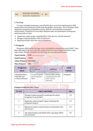 Modul Ajar Kurikulum Merdeka
Modul Ajar IPS SMP Fase D Kelas 8
2. Tes Lisan
Tes lisan merupakan pertanyaan yang diberikan guru secara lisan kepada peserta didik
yang jawaban atas pertanyaan tersebut juga disampaikan secara lisan. Tes ini bertujuan untuk
mengetahui penguasaan pengetahuan peserta didik dan menumbuhkan kemampuan
berkomunikasi. Pemberian tes lisan dapat dilakukan pada saat pembelajaran berlangsung.
pertanyaan pada tes lisan:
 Apakah aku sudah mampu mengidentifikasi letak dan luas wilayah Indonesia?
 Mengapa terjadi perbedaan waktu di Indonesia?
 Bagaimana kondisi iklim dan cuaca di Indonesia?
3. Penugasan
Penugasan adalah pemberian tugas untuk meningkatkan pengetahuan peserta didik. Tugas
dapat dikerjakan baik secara individu maupun kelompok sesuai dengan kompetensi yang
ingin dicapai. Berikut merupakan kisi-kisi tugas dan pedoman penskorannya.
Nama Sekolah : SMP .............................
Kelas/Semester : VIII/I
Tahun Pelajaran: 2022/2023
Mata Pelajaran : IPS
Kompetensi
Dasar
Materi Indikator
Teknik
Penilaian
Mengidentifikasi
letak dan luas
wilayah Indonesia
Proses Geografis
dan Keragaman
Alam
Peserta didik mampu
menjelaskan luas dan
letak wilayah
Indonesia
Penugasan
Pedoman Pemberian Skor Tugas
No Soal Aspek yang Dinilai Skor
1 Mengapa keadaan geografis mempengaruhi adanya
keragaman di masyarakat?
0-2
2 Bagaimana isolasi geografis dapat mempengaruhi
keragaman budaya?
0-3
3 Bagaimana kondisi wilayah Indonesia berdasarkan letak
dan luasnya?
0-3
4 Apa tanda terjadinya perubahan iklim yang dapat dilihat
atau dirasakan?
0-2
 