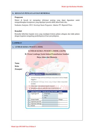 Modul Ajar Kurikulum Merdeka
Modul Ajar IPS SMP Fase D Kelas 8
G. KEGIATAN PENGAYAAN DAN REMEDIAL
Pengayaan
Materi di bawah ini merupakan informasi penting yang dapat digunakan untuk
mengembangkan kompetensi yang dipelajari peserta didik dalam buku teks.
Soekanto, Soerjono. 2012. Sosiologi Suatu Pengantar. Jakarta: PT. Rajawali Press.
Remedial
Remedial diberikan kepada siswa yang mendapat kriteria paham sebagian dan tidak paham
dengan kegiatan mengulang pembelajaran di luar jam pelajaran.
LAMPIRAN
A. LEMBAR KERJA PESERTA DIDIK
LEMBAR KERJA PESERTA DIDIK (LKPD)
D. Peran Lembaga Sosial dalam Pemanfaatan Sumber
Daya Alam dan Manusia
Nama :
Kelas :
Petunjuk!
 