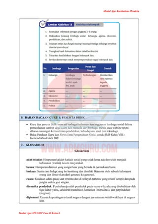 Modul Ajar Kurikulum Merdeka
Modul Ajar IPS SMP Fase D Kelas 8
B. BAHAN BACAAN GURU & PESERTA DIDIK
 Guru dan peserta didik mencari berbagai informasi tentang peran lembaga sosial dalam
pemanfaatan sumber daya alam dan manusia dari berbagai media atau website resmi
dibawa nauangan kementerian pendidikan, kebudayaan, riset dan teknologi.
 Buku Panduan Guru dan Siswa Ilmu Pengetahuan Sosial untuk SMP Kelas VIII :
Kemendikbudristek 2021.
C. GLOSARIUM
Glosarium
adat istiadat: Himpunan kaidah-kaidah sosial yang sejak lama ada dan telah menjadi
kebiasaan (tradisi) dalam masyarakat.
benua: Hamparan daratan yang sangat luas yang berada di permukaan bumi.
budaya: Suatu cara hidup yang berkembang dan dimiliki Bersama oleh sebuah kelompok
orang dan diwariskan dari generasi ke generasi.
cuaca: Keadaan udara pada saat tertentu dan di wilayah tertentu yang relatif sempit dan pada
jangka waktu yan singkat.
dinamika penduduk: Perubahan jumlah penduduk pada suatu wilayah yang disebabkan oleh
tiga faktor yaitu, kelahiran (natalitas), kematian (mortalitas), dan perpindahan
(migrasi).
diplomasi: Urusan kepentingan sebuah negara dengan perantaraan wakil-wakilnya di negara
lain.
 