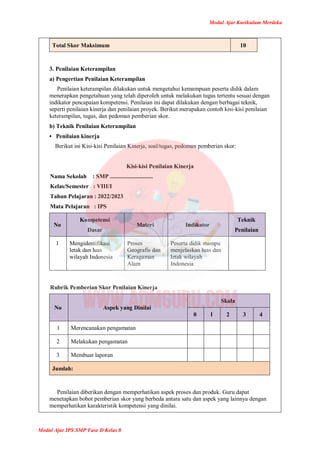 Modul Ajar Kurikulum Merdeka
Modul Ajar IPS SMP Fase D Kelas 8
Total Skor Maksimum 10
3. Penilaian Keterampilan
a) Pengertian Penilaian Keterampilan
Penilaian keterampilan dilakukan untuk mengetahui kemampuan peserta didik dalam
menerapkan pengetahuan yang telah diperoleh untuk melakukan tugas tertentu sesuai dengan
indikator pencapaian kompetensi. Penilaian ini dapat dilakukan dengan berbagai teknik,
seperti penilaian kinerja dan penilaian proyek. Berikut merupakan contoh kisi-kisi penilaian
keterampilan, tugas, dan pedoman pemberian skor.
b) Teknik Penilaian Keterampilan
• Penilaian kinerja
Berikut ini Kisi-kisi Penilaian Kinerja, soal/tugas, pedoman pemberian skor:
Kisi-kisi Penilaian Kinerja
Nama Sekolah : SMP .............................
Kelas/Semester : VIII/I
Tahun Pelajaran : 2022/2023
Mata Pelajaran : IPS
No
Kompetensi
Dasar
Materi Indikator
Teknik
Penilaian
1 Mengidentifikasi
letak dan luas
wilayah Indonesia
Proses
Geografis dan
Keragaman
Alam
Peserta didik mampu
menjelaskan luas dan
letak wilayah
Indonesia
Rubrik Pemberian Skor Penilaian Kinerja
No Aspek yang Dinilai
Skala
0 1 2 3 4
1 Merencanakan pengamatan
2 Melakukan pengamatan
3 Membuat laporan
Jumlah:
Penilaian diberikan dengan memperhatikan aspek proses dan produk. Guru dapat
menetapkan bobot pemberian skor yang berbeda antara satu dan aspek yang lainnya dengan
memperhatikan karakteristik kompetensi yang dinilai.
 