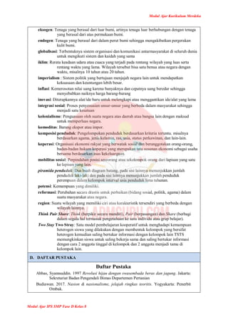 Modul Ajar Kurikulum Merdeka
Modul Ajar IPS SMP Fase D Kelas 8
eksogen: Tenaga yang berasal dari luar bumi, artinya tenaga luar berhubungan dengan tenaga
yang berasal dari atas permukaan bumi.
endogen: Tenaga yang berasal dari dalam perut bumi sehingga mengakibatkan pergerakan
kulit bumi.
globalisasi: Terbentuknya sistem organisasi dan komunikasi antarmasyarakat di seluruh dunia
untuk mengikuti sistem dan kaidah yang sama
iklim: Rerata keadaan udara atau cuaca yang terjadi pada rentang wilayah yang luas serta
rentang waktu yang lama. Wilayah tersebut bisa satu benua atau negara dengan
waktu, misalnya 10 tahun atau 20 tahun.
imperialism : Sistem politik yang bertujuan menjajah negara lain untuk mendapatkan
kekuasaan dan keuntungan lebih besar.
inflasi: Kemerosotan nilai uang karena banyaknya dan cepatnya uang beredar sehingga
menyebabkan naiknya harga barang-barang
inovasi: Diterapkannya alat/ide baru untuk melengkapi atau menggantikan ide/alat yang lama
integrasi sosial: Proses penyesuaian unsur-unsur yang berbeda dalam masyarakat sehingga
menjadi satu kesatuan
kolonialisme: Penguasaan oleh suatu negara atas daerah atau bangsa lain dengan maksud
untuk memperluas negara.
komoditas: Barang ekspor atau impor.
komposisi penduduk: Pengelompokan penduduk berdasarkan kriteria tertentu. misalnya
berdasarkan agama, jenis kelamin, ras, usia, status perkawinan, dan lain-lain.
koperasi: Organisasi ekonomi rakyat yang berwatak sosial dan beranggotakan orang-orang,
badan-badan hukum koperasi yang merupakan tata susunan ekonomi sebagai usaha
bersama berdasarkan asas kekeluargaan.
mobilitas sosial: Perpindahan posisi seseorang atau sekelompok orang dari lapisan yang satu
ke lapisan yang lain.
piramida penduduk: Dua buah diagram batang, pada sisi lainnya menunjukkan jumlah
penduduk laki-laki dan pada sisi lainnya menunjukkan jumlah penduduk
perempuan dalam kelompok interval usia penduduk lima tahunan.
potensi: Kemampuan yang dimiliki.
reformasi: Perubahan secara drastis untuk perbaikan (bidang sosial, politik, agama) dalam
suatu masyarakat atau negara.
region: Suatu wilayah yang memiliki ciri atau karakteristik tersendiri yang berbeda dengan
wilayah lainnya.
Think Pair Share: Think (berpikir secara mandiri), Pair (berpasangan) dan Share (berbagi
dalam segala hal termasuk pengetahuan ke satu individu atau grup belajar).
Two Stay Two Stray: Satu model pembelajaran kooperatif untuk menghadapi kemampuan
heterogen siswa yang dilakukan dengan membentuk kelompok yang bersifat
heterogen kemudian saling bertukar informasi dengan kelompok lain TSTS
memungkinkan siswa untuk saling bekerja sama dan saling bertukar informasi
dengan cara 2 anggota tinggal di kelompok dan 2 anggota menjadi tamu di
kelompok lain.
D. DAFTAR PUSTAKA
Daftar Pustaka
Abbas, Syamsuddin. 1997 Revolusi hijau dengan swasembada beras dan jagung. Jakarta:
Sekretariat Badan Pengendali Bimas Departemen Pertanian
Budiawan. 2017. Nasion & nasionalisme, jelajah ringkas teoritis. Yogyakarta: Penerbit
Ombak.
 