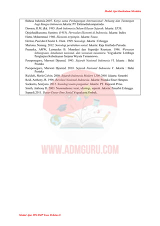 Modul Ajar Kurikulum Merdeka
Modul Ajar IPS SMP Fase D Kelas 8
Bahasa Indonsia.2007. Kerja sama Perdagangan Internasional: Peluang dan Tantangan
bagi Bangsa Indonesia.Jakarta: PT Elekmediakomputindo.
Dawam, R.M, dkk. 1995. Bank Indonesia Dalam Kilasan Sejarah. Jakarta: LP3S.
Djojohadikusumo, Sumitro. (1953). Persoalan Ekonomi di Indonesia. Jakarta: Indira
Hatta, Mohammad. 1960. Ekonomi terpimpin. Jakarta: Fasco
Horton, Paul dan Chester L. Hunt. 1999. Sosiologi. Jakarta : Erlangga
Martono, Nanang. 2012. Sosiologi perubahan sosial. Jakarta: Raja Grafindo Persada.
Pranarka, AMW, Leonardus B. Moerdani dan Supardjo Roestam. 1986. Wawasan
kebangsaan, ketahanan nasional, dan wawasan nusantara. Yogyakarta: Lembaga
Pengkajian Kebudayaan Sarjana Wiyata Tamansiswa.
Poesponegoro, Marwati Djoened. 1993. Sejarah Nasional Indonesia VI. Jakarta : Balai
Pustaka
Poesponegoro, Marwati Djoened. 2010. Sejarah Nasional Indonesia V. Jakarta : Balai
Pustaka
Ricklefs, Merle Calvin. 2008. Sejarah Indonesia Modern 1200-2008. Jakarta: Serambi
Reid, Anthony JS. 1996. Revolusi Nasional Indonesia. Jakarta: Pustaka Sinar Harapan.
Soekanto, Soerjono. 2012. Sosiologi suatu pengantar. Jakarta: PT. Rajawali Press.
Smith, Anthony D. 2003. Nasionalisme: teori, ideologi, sejarah. Jakarta: Penerbit Erlangga.
Supardi.2011. Dasar-Dasar Ilmu Sosial.Yogyakarta:Ombak.
 