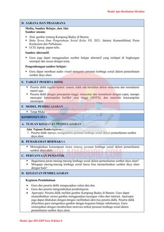 Modul Ajar Kurikulum Merdeka
Modul Ajar IPS SMP Fase D Kelas 8
D. SARANA DAN PRASARANA
Media, Sumber Belajar, dan Alat
Sumber utama:
 Slide gambar tentang Kampung Baduy di Banten.
 Buku Siswa Ilmu Pengetahuan Sosial Kelas VII, 2021, Jakarta: Kemendikbud, Pusta
Kurikulum dan Perbukuan.
 LCD, laptop, papan tulis.
Sumber alternatif:
 Guru juga dapat menggunakan sumber belajar alternatif yang terdapat di lingkungan
setempat dan sesuai dengan tema.
Pengembangan sumber belajar:
 Guru dapat membuat audio visual mengenai peranan lembaga sosial dalam pemanfaatan
sumber daya alam.
E. TARGET PESERTA DIDIK
 Peserta didik reguler/tipikal: umum, tidak ada kesulitan dalam mencerna dan memahami
materi ajar.
 Peserta didik dengan pencapaian tinggi: mencerna dan memahami dengan cepat, mampu
mencapai keterampilan berfikir aras tinggi (HOTS), dan memiliki keterampilan
memimpin
F. MODEL PEMBELAJARAN
 Tatap Muka
KOMPONEN INTI
A. TUJUAN KEGIATAN PEMBELAJARAN
Alur Tujuan Pembelajaran :
1. Peserta didik mampu menganalisis peranan lembaga sosial dalam pemanfaatan sumber
daya alam
B. PEMAHAMAN BERMAKNA
 Meningkatkan kemampuan siswa tentang peranan lembaga sosial dalam pemanfaatan
sumber daya alam
C. PERTANYAAN PEMANTIK
 Bagaimana peran masing-masing lembaga sosial dalam pemanfaatan sumber daya alam?
 Mengapa masing-masing lembaga sosial harus bisa memanfaatkan sumber daya alam
dengan baik?
D. KEGIATAN PEMBELAJARAN
Kegiatan Pendahuluan
 Guru dan peserta didik mengucapkan salam dan doa.
 Guru dan peserta mengondisikan pembelajaran.
 Apersepsi: Peserta didik melihat gambar Kampung Baduy di Banten. Guru dapat
menambahkan variasi gambar menggunakan tayangan video dari internet. Apersepsi
juga dapat dilakukan dengan dengan melibatkan aktivitas peserta didik. Peserta didik
difasilitasi guru mengaitkan gambar dengan kegiatan belajar sebelumnya. Guru
melanjutkan dengan memberikan motivasi terkait peranan lembaga sosial dalam
pemanfaatan sumber daya alam.
 