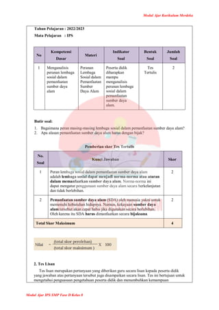 Modul Ajar Kurikulum Merdeka
Modul Ajar IPS SMP Fase D Kelas 8
Tahun Pelajaran : 2022/2023
Mata Pelajaran : IPS
No
Kompetensi
Dasar
Materi
Indikator
Soal
Bentuk
Soal
Jumlah
Soal
1 Menganalisis
peranan lembaga
sosial dalam
pemanfaatan
sumber daya
alam
Peranan
Lembaga
Sosial dalam
Pemanfaatan
Sumber
Daya Alam
Peserta didik
diharapkan
mampu
menganalisis
peranan lembaga
sosial dalam
pemanfaatan
sumber daya
alam.
Tes
Tertulis
2
Butir soal:
1. Bagaimana peran masing-masing lembaga sosial dalam pemanfaatan sumber daya alam?
2. Apa alasan pemanfaatan sumber daya alam harus dengan bijak?
Pemberian skor Tes Tertulis
No.
Soal
Kunci Jawaban Skor
1 Peran lembaga sosial dalam pemanfaatan sumber daya alam
adalah lembaga sosial dapat menjadi norma-norma atau aturan
dalam memanfaatkan sumber daya alam. Norma-norma ini
dapat mengatur penggunaan sumber daya alam secara berkelanjutan
dan tidak berlebihan.
2
2 Pemanfaatan sumber daya alam (SDA) oleh manusia yakni untuk
memenuhi kebutuhan hidupnya. Namun, kekayaan sumber daya
alam tersebut akan cepat habis jika digunakan secara berlebihan.
Oleh karena itu SDA harus dimanfaatkan secara bijaksana.
2
Total Skor Maksimum 4
2. Tes Lisan
Tes lisan merupakan pertanyaan yang diberikan guru secara lisan kepada peserta didik
yang jawaban atas pertanyaan tersebut juga disampaikan secara lisan. Tes ini bertujuan untuk
mengetahui penguasaan pengetahuan peserta didik dan menumbuhkan kemampuan
 