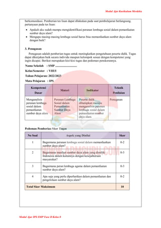 Modul Ajar Kurikulum Merdeka
Modul Ajar IPS SMP Fase D Kelas 8
berkomunikasi. Pemberian tes lisan dapat dilakukan pada saat pembelajaran berlangsung.
pertanyaan pada tes lisan:
 Apakah aku sudah mampu mengidentifikasi peranan lembaga sosial dalam pemanfaatan
sumber daya alam?
 Mengapa masing-masing lembaga sosial harus bisa memanfaatkan sumber daya alam
dengan baik?
3. Penugasan
Penugasan adalah pemberian tugas untuk meningkatkan pengetahuan peserta didik. Tugas
dapat dikerjakan baik secara individu maupun kelompok sesuai dengan kompetensi yang
ingin dicapai. Berikut merupakan kisi-kisi tugas dan pedoman penskorannya.
Nama Sekolah : SMP .............................
Kelas/Semester : VIII/I
Tahun Pelajaran: 2022/2023
Mata Pelajaran : IPS
Kompetensi
Dasar
Materi Indikator
Teknik
Penilaian
Menganalisis
peranan lembaga
sosial dalam
pemanfaatan
sumber daya alam
Peranan Lembaga
Sosial dalam
Pemanfaatan
Sumber Daya
Alam
Peserta didik
diharapkan mampu
menganalisis peranan
lembaga sosial dalam
pemanfaatan sumber
daya alam.
Penugasan
Pedoman Pemberian Skor Tugas
No Soal Aspek yang Dinilai Skor
1 Bagaimana peranan lembaga sosial dalam memanfaatkan
sumber daya alam?
0-2
2 Bagaimana manfaat sumber daya alam yang dimiliki
Indonesia dalam kaitannya dengan kesejahteraan
masyarakat?
0-3
3 Bagaimana peran lembaga agama dalam pemanfaatan
sumber daya alam?
0-3
4 Apa saja yang perlu diperhatikan dalam pemanfaatan dan
pengelolaan sumber daya alam?
0-2
Total Skor Maksimum 10
 