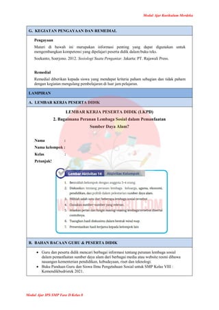 Modul Ajar Kurikulum Merdeka
Modul Ajar IPS SMP Fase D Kelas 8
G. KEGIATAN PENGAYAAN DAN REMEDIAL
Pengayaan
Materi di bawah ini merupakan informasi penting yang dapat digunakan untuk
mengembangkan kompetensi yang dipelajari peserta didik dalam buku teks.
Soekanto, Soerjono. 2012. Sosiologi Suatu Pengantar. Jakarta: PT. Rajawali Press.
Remedial
Remedial diberikan kepada siswa yang mendapat kriteria paham sebagian dan tidak paham
dengan kegiatan mengulang pembelajaran di luar jam pelajaran.
LAMPIRAN
A. LEMBAR KERJA PESERTA DIDIK
LEMBAR KERJA PESERTA DIDIK (LKPD)
2. Bagaimana Peranan Lembaga Sosial dalam Pemanfaatan
Sumber Daya Alam?
Nama :
Nama kelompok :
Kelas :
Petunjuk!
B. BAHAN BACAAN GURU & PESERTA DIDIK
 Guru dan peserta didik mencari berbagai informasi tentang peranan lembaga sosial
dalam pemanfaatan sumber daya alam dari berbagai media atau website resmi dibawa
nauangan kementerian pendidikan, kebudayaan, riset dan teknologi.
 Buku Panduan Guru dan Siswa Ilmu Pengetahuan Sosial untuk SMP Kelas VIII :
Kemendikbudristek 2021.
 