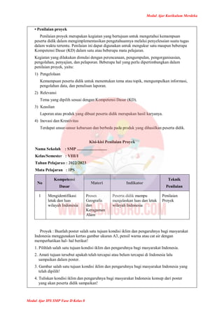 Modul Ajar Kurikulum Merdeka
Modul Ajar IPS SMP Fase D Kelas 8
• Penilaian proyek
Penilaian proyek merupakan kegiatan yang bertujuan untuk mengetahui kemampuan
peserta didik dalam mengimplementasikan pengetahuannya melalui penyelesaian suatu tugas
dalam waktu tertentu. Penilaian ini dapat digunakan untuk mengukur satu maupun beberapa
Kompetensi Dasar (KD) dalam satu atau beberapa mata pelajaran.
Kegiatan yang dilakukan dimulai dengan perencanaan, pengumpulan, pengorganisasian,
pengolahan, penyajian, dan pelaporan. Beberapa hal yang perlu dipertimbangkan dalam
penilaian proyek, yaitu:
1) Pengelolaan
Kemampuan peserta didik untuk menentukan tema atau topik, mengumpulkan informasi,
pengolahan data, dan penulisan laporan.
2) Relevansi
Tema yang dipilih sesuai dengan Kompetensi Dasar (KD).
3) Keaslian
Laporan atau produk yang dibuat peserta didik merupakan hasil karyanya.
4) Inovasi dan Kreativitas
Terdapat unsur-unsur kebaruan dan berbeda pada produk yang dihasilkan peserta didik.
Kisi-kisi Penilaian Proyek
Nama Sekolah : SMP .............................
Kelas/Semester : VIII/I
Tahun Pelajaran : 2022/2023
Mata Pelajaran : IPS
No
Kompetensi
Dasar
Materi Indikator
Teknik
Penilaian
1 Mengidentifikasi
letak dan luas
wilayah Indonesia
Proses
Geografis
dan
Keragaman
Alam
Peserta didik mampu
menjelaskan luas dan letak
wilayah Indonesia
Penilaian
Proyek
Proyek : Buatlah poster salah satu tujuan kondisi iklim dan pengaruhnya bagi masyarakat
Indonesia menggunakan kertas gambar ukuran A3, pensil warna atau cat air dengan
memperhatikan hal- hal berikut!
1. Pilihlah salah satu tujuan kondisi iklim dan pengaruhnya bagi masyarakat Indonesia.
2. Amati tujuan tersebut apakah telah tercapai atau belum tercapai di Indonesia lalu
sampaikan dalam poster.
3. Gambar salah satu tujuan kondisi iklim dan pengaruhnya bagi masyarakat Indonesia yang
telah dipilih!
4. Tuliskan kondisi iklim dan pengaruhnya bagi masyarakat Indonesia konsep dari poster
yang akan peserta didik sampaikan!
 