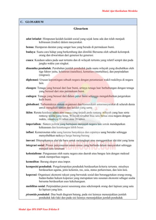 Modul Ajar Kurikulum Merdeka
Modul Ajar IPS SMP Fase D Kelas 8
C. GLOSARIUM
Glosarium
adat istiadat: Himpunan kaidah-kaidah sosial yang sejak lama ada dan telah menjadi
kebiasaan (tradisi) dalam masyarakat.
benua: Hamparan daratan yang sangat luas yang berada di permukaan bumi.
budaya: Suatu cara hidup yang berkembang dan dimiliki Bersama oleh sebuah kelompok
orang dan diwariskan dari generasi ke generasi.
cuaca: Keadaan udara pada saat tertentu dan di wilayah tertentu yang relatif sempit dan pada
jangka waktu yan singkat.
dinamika penduduk: Perubahan jumlah penduduk pada suatu wilayah yang disebabkan oleh
tiga faktor yaitu, kelahiran (natalitas), kematian (mortalitas), dan perpindahan
(migrasi).
diplomasi: Urusan kepentingan sebuah negara dengan perantaraan wakil-wakilnya di negara
lain.
eksogen: Tenaga yang berasal dari luar bumi, artinya tenaga luar berhubungan dengan tenaga
yang berasal dari atas permukaan bumi.
endogen: Tenaga yang berasal dari dalam perut bumi sehingga mengakibatkan pergerakan
kulit bumi.
globalisasi: Terbentuknya sistem organisasi dan komunikasi antarmasyarakat di seluruh dunia
untuk mengikuti sistem dan kaidah yang sama
iklim: Rerata keadaan udara atau cuaca yang terjadi pada rentang wilayah yang luas serta
rentang waktu yang lama. Wilayah tersebut bisa satu benua atau negara dengan
waktu, misalnya 10 tahun atau 20 tahun.
imperialism : Sistem politik yang bertujuan menjajah negara lain untuk mendapatkan
kekuasaan dan keuntungan lebih besar.
inflasi: Kemerosotan nilai uang karena banyaknya dan cepatnya uang beredar sehingga
menyebabkan naiknya harga barang-barang
inovasi: Diterapkannya alat/ide baru untuk melengkapi atau menggantikan ide/alat yang lama
integrasi sosial: Proses penyesuaian unsur-unsur yang berbeda dalam masyarakat sehingga
menjadi satu kesatuan
kolonialisme: Penguasaan oleh suatu negara atas daerah atau bangsa lain dengan maksud
untuk memperluas negara.
komoditas: Barang ekspor atau impor.
komposisi penduduk: Pengelompokan penduduk berdasarkan kriteria tertentu. misalnya
berdasarkan agama, jenis kelamin, ras, usia, status perkawinan, dan lain-lain.
koperasi: Organisasi ekonomi rakyat yang berwatak sosial dan beranggotakan orang-orang,
badan-badan hukum koperasi yang merupakan tata susunan ekonomi sebagai usaha
bersama berdasarkan asas kekeluargaan.
mobilitas sosial: Perpindahan posisi seseorang atau sekelompok orang dari lapisan yang satu
ke lapisan yang lain.
piramida penduduk: Dua buah diagram batang, pada sisi lainnya menunjukkan jumlah
penduduk laki-laki dan pada sisi lainnya menunjukkan jumlah penduduk
 