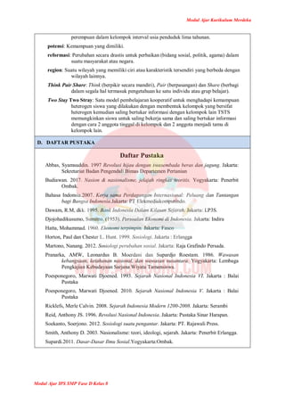 Modul Ajar Kurikulum Merdeka
Modul Ajar IPS SMP Fase D Kelas 8
perempuan dalam kelompok interval usia penduduk lima tahunan.
potensi: Kemampuan yang dimiliki.
reformasi: Perubahan secara drastis untuk perbaikan (bidang sosial, politik, agama) dalam
suatu masyarakat atau negara.
region: Suatu wilayah yang memiliki ciri atau karakteristik tersendiri yang berbeda dengan
wilayah lainnya.
Think Pair Share: Think (berpikir secara mandiri), Pair (berpasangan) dan Share (berbagi
dalam segala hal termasuk pengetahuan ke satu individu atau grup belajar).
Two Stay Two Stray: Satu model pembelajaran kooperatif untuk menghadapi kemampuan
heterogen siswa yang dilakukan dengan membentuk kelompok yang bersifat
heterogen kemudian saling bertukar informasi dengan kelompok lain TSTS
memungkinkan siswa untuk saling bekerja sama dan saling bertukar informasi
dengan cara 2 anggota tinggal di kelompok dan 2 anggota menjadi tamu di
kelompok lain.
D. DAFTAR PUSTAKA
Daftar Pustaka
Abbas, Syamsuddin. 1997 Revolusi hijau dengan swasembada beras dan jagung. Jakarta:
Sekretariat Badan Pengendali Bimas Departemen Pertanian
Budiawan. 2017. Nasion & nasionalisme, jelajah ringkas teoritis. Yogyakarta: Penerbit
Ombak.
Bahasa Indonsia.2007. Kerja sama Perdagangan Internasional: Peluang dan Tantangan
bagi Bangsa Indonesia.Jakarta: PT Elekmediakomputindo.
Dawam, R.M, dkk. 1995. Bank Indonesia Dalam Kilasan Sejarah. Jakarta: LP3S.
Djojohadikusumo, Sumitro. (1953). Persoalan Ekonomi di Indonesia. Jakarta: Indira
Hatta, Mohammad. 1960. Ekonomi terpimpin. Jakarta: Fasco
Horton, Paul dan Chester L. Hunt. 1999. Sosiologi. Jakarta : Erlangga
Martono, Nanang. 2012. Sosiologi perubahan sosial. Jakarta: Raja Grafindo Persada.
Pranarka, AMW, Leonardus B. Moerdani dan Supardjo Roestam. 1986. Wawasan
kebangsaan, ketahanan nasional, dan wawasan nusantara. Yogyakarta: Lembaga
Pengkajian Kebudayaan Sarjana Wiyata Tamansiswa.
Poesponegoro, Marwati Djoened. 1993. Sejarah Nasional Indonesia VI. Jakarta : Balai
Pustaka
Poesponegoro, Marwati Djoened. 2010. Sejarah Nasional Indonesia V. Jakarta : Balai
Pustaka
Ricklefs, Merle Calvin. 2008. Sejarah Indonesia Modern 1200-2008. Jakarta: Serambi
Reid, Anthony JS. 1996. Revolusi Nasional Indonesia. Jakarta: Pustaka Sinar Harapan.
Soekanto, Soerjono. 2012. Sosiologi suatu pengantar. Jakarta: PT. Rajawali Press.
Smith, Anthony D. 2003. Nasionalisme: teori, ideologi, sejarah. Jakarta: Penerbit Erlangga.
Supardi.2011. Dasar-Dasar Ilmu Sosial.Yogyakarta:Ombak.
 