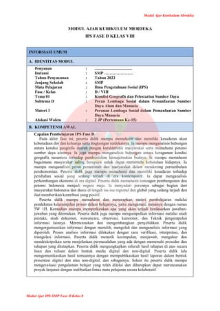 Modul Ajar Kurikulum Merdeka
Modul Ajar IPS SMP Fase D Kelas 8
MODUL AJAR KURIKULUM MERDEKA
IPS FASE D KELAS VIII
INFORMASI UMUM
A. IDENTITAS MODUL
Penyusun
Instansi
Tahun Penyusunan
Jenjang Sekolah
Mata Pelajaran
Fase / Kelas
Tema 01
Subtema D
Materi 3
Alokasi Waktu
:
:
:
:
:
:
:
:
:
:
.....................................
SMP …………………
Tahun 2022
SMP
Ilmu Pengetahuan Sosial (IPS)
D / VIII
Kondisi Geografis dan Pelestarian Sumber Daya
Peran Lembaga Sosial dalam Pemanfaatan Sumber
Daya Alam dan Manusia
Peranan Lembaga Sosial dalam Pemanfaatan Sumber
Daya Manusia
2 JP (Pertemuan Ke-15)
B. KOMPETENSI AWAL
Capaian Pembelajaran IPS Fase D
Pada akhir fase ini, peserta didik mampu memahami dan memiliki kesadaran akan
keberadaan diri dan keluarga serta lingkungan terdekatnya. Ia mampu menganalisis hubungan
antara kondisi geografis daerah dengan karakteristik masyarakat serta memahami potensi
sumber daya alamnya. Ia juga mampu menganalisis hubungan antara keragaman kondisi
geografis nusantara terhadap pembentukan kemajemukan budaya. Ia mampu memahami
bagaimana masyarakat saling berupaya untuk dapat memenuhi kebutuhan hidupnya. Ia
mampu menganalisis peran pemerintah dan masyarakat dalam mendorong pertumbuhan
perekonomian. Peserta didik juga mampu memahami dan memiliki kesadaran terhadap
perubahan sosial yang sedang terjadi di era kontemporer. Ia dapat menganalisis
perkembangan ekonomi di era digital. Peserta didik memahami tantangan pembangunan dan
potensi Indonesia menjadi negara maju. Ia menyadari perannya sebagai bagian dari
masyarakat Indonesia dan dunia di tengah isu-isu regional dan global yang sedang terjadi dan
ikut memberikan kontribusi yang positif.
Peserta didik mampu memahami dan menerapkan materi pembelajaran melalui
pendekatan keterampilan proses dalam belajarnya, yaitu mengamati, menanya dengan rumus
5W 1H. Kemudian mampu memperkirakan apa yang akan terjadi berdasarkan jawaban-
jawaban yang ditemukan. Peserta didik juga mampu mengumpulkan informasi melalui studi
pustaka, studi dokumen, wawancara, observasi, kuesioner, dan Teknik pengumpulan
informasi lainnya. Merencanakan dan mengembangkan penyelidikan. Peserta didik
mengorganisasikan informasi dengan memilih, mengolah dan menganalisis informasi yang
diperoleh. Proses analisis informasi dilakukan dengan cara verifikasi, interpretasi, dan
triangulasi informasi. Peserta didik menarik kesimpulan, menjawab, mengukur dan
mendeskripsikan serta menjelaskan permasalahan yang ada dengan memenuhi prosedur dan
tahapan yang ditetapkan. Peserta didik mengungkapkan seluruh hasil tahapan di atas secara
lisan dan tulisan dalam bentuk media digital dan non-digital. Peserta didik lalu
mengomunikasikan hasil temuannya dengan mempublikasikan hasil laporan dalam bentuk
presentasi digital dan atau non-digital, dan sebagainya. Selain itu peserta didik mampu
mengevaluasi pengalaman belajar yang telah dilalui dan diharapkan dapat merencanakan
proyek lanjutan dengan melibatkan lintas mata pelajaran secara kolaboratif.
 
