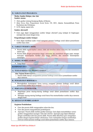 Modul Ajar Kurikulum Merdeka
Modul Ajar IPS SMP Fase D Kelas 8
D. SARANA DAN PRASARANA
Media, Sumber Belajar, dan Alat
Sumber utama:
 Slide gambar tentang Kampung Baduy di Banten.
 Buku Siswa Ilmu Pengetahuan Sosial Kelas VII, 2021, Jakarta: Kemendikbud, Pusta
Kurikulum dan Perbukuan.
 LCD, laptop, papan tulis.
Sumber alternatif:
 Guru juga dapat menggunakan sumber belajar alternatif yang terdapat di lingkungan
setempat dan sesuai dengan tema.
Pengembangan sumber belajar:
 Guru dapat membuat audio visual mengenai peranan lembaga sosial dalam pemanfaatan
sumber daya alam.
E. TARGET PESERTA DIDIK
 Peserta didik reguler/tipikal: umum, tidak ada kesulitan dalam mencerna dan memahami
materi ajar.
 Peserta didik dengan pencapaian tinggi: mencerna dan memahami dengan cepat, mampu
mencapai keterampilan berfikir aras tinggi (HOTS), dan memiliki keterampilan
memimpin
F. MODEL PEMBELAJARAN
 Tatap Muka
KOMPONEN INTI
A. TUJUAN KEGIATAN PEMBELAJARAN
Alur Tujuan Pembelajaran :
1. Peserta didik mampu menganalisis peranan lembaga sosial dalam pemanfaatan sumber
daya manusia.
B. PEMAHAMAN BERMAKNA
 Meningkatkan kemampuan siswa tentang mengenai peranan lembaga sosial dalam
pemanfaatan sumber daya manusia.
C. PERTANYAAN PEMANTIK
 Bagaimana peran masing-masing lembaga sosial dalam pemanfaatan sumber daya
manusia?
 Mengapa masing-masing lembaga sosial harus bisa memanfaatkan sumber daya manusia
dengan baik?
D. KEGIATAN PEMBELAJARAN
Kegiatan Pendahuluan
 Guru dan peserta didik mengucapkan salam dan doa.
 Guru dan peserta mengondisikan pembelajaran.
 Apersepsi: Peserta didik melihat gambar keluarga. Guru dapat menambahkan variasi
gambar menggunakan tayangan video dari internet. Apersepsi juga dapat dilakukan
dengan melibatkan aktivitas peserta didik. Peserta didik difasilitasi guru mengaitkan
gambar dengan kegiatan belajar sebelumnya. Guru melanjutkan dengan memberikan
motivasi terkait peranan lembaga sosial dalam pemanfaatan sumber daya manusia.
 