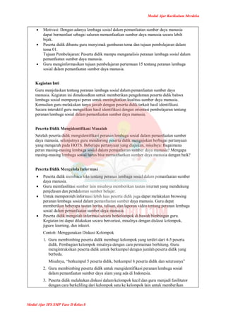 Modul Ajar Kurikulum Merdeka
Modul Ajar IPS SMP Fase D Kelas 8
 Motivasi: Dengan adanya lembaga sosial dalam pemanfaatan sumber daya manusia
dapat bermanfaat sebagai saluran memanfaatkan sumber daya manusia secara lebih
bijak.
 Peserta didik dibantu guru menyimak gambaran tema dan tujuan pembelajaran dalam
tema 01.
Tujuan Pembelajaran: Peserta didik mampu menganalisis peranan lembaga sosial dalam
pemanfaatan sumber daya manusia.
 Guru menginformasikan tujuan pembelajaran pertemuan 15 tentang peranan lembaga
sosial dalam pemanfaatan sumber daya manusia.
Kegiatan Inti
Guru menjelaskan tentang peranan lembaga sosial dalam pemanfaatan sumber daya
manusia. Kegiatan ini dimaksudkan untuk memberikan pengalaman peserta didik bahwa
lembaga sosial mempunyai peran untuk meningkatkan kualitas sumber daya manusia.
Kemudian guru melakukan tanya jawab dengan peserta didik terkait hasil identifikasi.
Secara interaktif guru mengaitkan hasil identifikasi dengan orientasi pembelajaran tentang
peranan lembaga sosial dalam pemanfaatan sumber daya manusia.
Peserta Didik Mengidentifikasi Masalah
Setelah peserta didik mengidentifikasi peranan lembaga sosial dalam pemanfaatan sumber
daya manusia, selanjutnya guru mendorong peserta didik mengajukan berbagai pertanyaan
yang mengarah pada HOTS. Beberapa pertanyaan yang diajukan, misalnya: Bagaimana
peran masing-masing lembaga sosial dalam pemanfaatan sumber daya manusia? Mengapa
masing-masing lembaga sosial harus bisa memanfaatkan sumber daya manusia dengan baik?
Peserta Didik Mengelola Informasi
 Peserta didik membaca teks tentang peranan lembaga sosial dalam pemanfaatan sumber
daya manusia.
 Guru memfasilitasi sumber lain misalnya memberikan tautan internet yang mendukung
penjelasan dan pendalaman sumber belajar.
 Untuk memperoleh informasi lebih luas peserta didik juga dapat melakukan browsing
peranan lembaga sosial dalam pemanfaatan sumber daya manusia. Guru dapat
memberikan beberapa tautan berita, tulisan, dan laporan video tentang peranan lembaga
sosial dalam pemanfaatan sumber daya manusia.
 Peserta didik mengolah informasi secara berkelompok di bawah bimbingan guru.
Kegiatan ini dapat dilakukan secara bervariasi, misalnya dengan diskusi kelompok,
jigsaw learning, dan inkuiri.
Contoh: Menggunakan Diskusi Kelompok
1. Guru membimbing peserta didik membagi kelompok yang terdiri dari 4-5 peserta
didik. Pembagian kelompok misalnya dengan cara permainan berhitung. Guru
mengintruksikan peserta didik untuk berkumpul dengan jumlah peserta didik yang
berbeda.
Misalnya, “berkumpul 5 peserta didik, berkumpul 6 peserta didik dan seterusnya”
2. Guru membimbing peserta didik untuk mengidentifikasi peranan lembaga sosial
dalam pemanfaatan sumber daya alam yang ada di Indonesia.
3. Peserta didik melakukan diskusi dalam kelompok kecil dan guru menjadi fasilitator
dengan cara berkeliling dari kelompok satu ke kelompok lain untuk memberikan
 