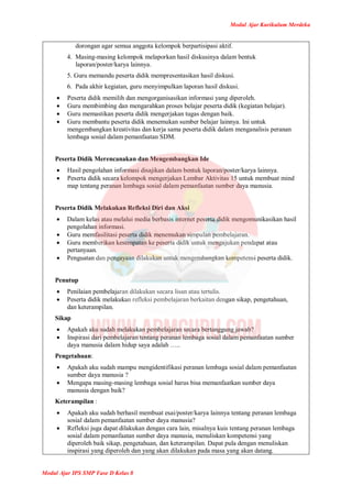 Modul Ajar Kurikulum Merdeka
Modul Ajar IPS SMP Fase D Kelas 8
dorongan agar semua anggota kelompok berpartisipasi aktif.
4. Masing-masing kelompok melaporkan hasil diskusinya dalam bentuk
laporan/poster/karya lainnya.
5. Guru memandu peserta didik mempresentasikan hasil diskusi.
6. Pada akhir kegiatan, guru menyimpulkan laporan hasil diskusi.
 Peserta didik memilih dan mengorganisasikan informasi yang diperoleh.
 Guru membimbing dan mengarahkan proses belajar peserta didik (kegiatan belajar).
 Guru memastikan peserta didik mengerjakan tugas dengan baik.
 Guru membantu peserta didik menemukan sumber belajar lainnya. Ini untuk
mengembangkan kreativitas dan kerja sama peserta didik dalam menganalisis peranan
lembaga sosial dalam pemanfaatan SDM.
Peserta Didik Merencanakan dan Mengembangkan Ide
 Hasil pengolahan informasi disajikan dalam bentuk laporan/poster/karya lainnya.
 Peserta didik secara kelompok mengerjakan Lembar Aktivitas 15 untuk membuat mind
map tentang peranan lembaga sosial dalam pemanfaatan sumber daya manusia.
Peserta Didik Melakukan Refleksi Diri dan Aksi
 Dalam kelas atau melalui media berbasis internet peserta didik mengomunikasikan hasil
pengolahan informasi.
 Guru memfasilitasi peserta didik menemukan simpulan pembelajaran.
 Guru memberikan kesempatan ke peserta didik untuk mengajukan pendapat atau
pertanyaan.
 Penguatan dan pengayaan dilakukan untuk mengembangkan kompetensi peserta didik.
Penutup
 Penilaian pembelajaran dilakukan secara lisan atau tertulis.
 Peserta didik melakukan refleksi pembelajaran berkaitan dengan sikap, pengetahuan,
dan keterampilan.
Sikap
 Apakah aku sudah melakukan pembelajaran secara bertanggung jawab?
 Inspirasi dari pembelajaran tentang peranan lembaga sosial dalam pemanfaatan sumber
daya manusia dalam hidup saya adalah …..
Pengetahuan:
 Apakah aku sudah mampu mengidentifikasi peranan lembaga sosial dalam pemanfaatan
sumber daya manusia ?
 Mengapa masing-masing lembaga sosial harus bisa memanfaatkan sumber daya
manusia dengan baik?
Keterampilan :
 Apakah aku sudah berhasil membuat esai/poster/karya lainnya tentang peranan lembaga
sosial dalam pemanfaatan sumber daya manusia?
 Refleksi juga dapat dilakukan dengan cara lain, misalnya kuis tentang peranan lembaga
sosial dalam pemanfaatan sumber daya manusia, menuliskan kompetensi yang
diperoleh baik sikap, pengetahuan, dan keterampilan. Dapat pula dengan menuliskan
inspirasi yang diperoleh dan yang akan dilakukan pada masa yang akan datang.
 