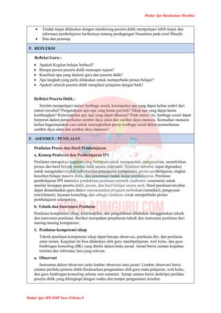 Modul Ajar Kurikulum Merdeka
Modul Ajar IPS SMP Fase D Kelas 8
 Tindak lanjut dilakukan dengan mendorong peserta didik mempelajari lebih lanjut dan
informasi pembelajaran berikutnya tentang perdagangan Nusantara pada awal Masehi.
 Doa dan penutup.
F. REFLEKSI
Refleksi Guru :
 Apakah Kegitan belajar berhasil?
 Berapa persen peserta didik mencapai tujuan?
 Kesulitan apa yang dialami guru dan peserta didik?
 Apa langkah yang perlu dilakukan untuk memperbaiki proses belajar?
 Apakah seluruh peserta didik mengikuti pelajaran dengan baik?
Refleksi Peserta Didik :
Setelah mempelajari materi lembaga sosial, kesimpulan apa yang dapat kalian ambil dari
materi tersebut? Pengetahuan apa saja yang kamu peroleh? Sikap apa yang dapat kamu
kembangkan? Keterampilan apa saja yang dapat dikuasai? Pada materi ini, lembaga sosial dapat
berperan dalam pemanfaatan sumber daya alam dan sumber daya manusia. Kemudian menurut
kalian bagaimanakah cara untuk meningkatkan peran lembaga sosial dalam pemanfaatan
sumber daya alam dan sumber daya manusia?
F. ASESMEN / PENILAIAN
Penilaian Proses dan Hasil Pembelajaran
a. Konsep Penilaian dan Pembelajaran IPS
Penilaian merupakan kegiatan yang bertujuan untuk memperoleh, menganalisis, menafsirkan
proses dan hasil belajar peserta didik secara sistematis. Penilaian tersebut dapat digunakan
untuk mengetahui tingkat keberhasilan pencapaian kompetensi, proses pembelajaran, tingkat
kesulitan belajar peserta didik, dan penentuan tindak lanjut pembelajaran. Penilaian
pembelajaran IPS memakai pendekatan penilaian autentik (authentic assesment) untuk
menilai kesiapan peserta didik, proses, dan hasil belajar secara utuh. Hasil penilaian tersebut
dapat dimanfaatkan guru dalam merencanakan program perbaikan (remedial), pengayaan
(enrichment), layanan konseling, dan sebagai landasan untuk memperbaiki proses
pembelajaran selanjutnya.
b. Teknik dan Instrumen Penilaian
Penilaian kompetensi sikap, keterampilan, dan pengetahuan dilakukan menggunakan teknik
dan instrumen penilaian. Berikut merupakan penjabaran teknik dan instrumen penilaian dari
masing-masing kompetensi.
1. Penilaian kompetensi sikap
Teknik penilaian kompetensi sikap dapat berupa observasi, penilaian diri, dan penilaian
antar teman. Kegiatan ini bisa dilakukan oleh guru matabpelajaran, wali kelas, dan guru
bimbingan konseling (BK) yang ditulis dalam buku jurnal. Jurnal berisi catatan kejadian
tertentu dan informasi lain yang relevan.
a. Observasi
Instrumen dalam observasi yaitu lembar observasi atau jurnal. Lembar observasi berisi
catatan perilaku peserta didik berdasarkan pengamatan oleh guru mata pelajaran, wali kelas,
dan guru bimbingan konseling selama satu semester. Setiap catatan berisi deskripsi perilaku
peserta didik yang dilengkapi dengan waktu dan tempat pengamatan tersebut.
 