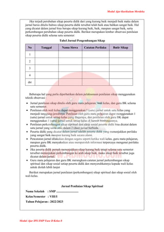 Modul Ajar Kurikulum Merdeka
Modul Ajar IPS SMP Fase D Kelas 8
Jika terjadi perubahan sikap peserta didik dari yang kurang baik menjadi baik maka dalam
jurnal harus ditulis bahwa sikap peserta didik tersebut telah baik atau bahkan sangat baik. Hal
yang dicatat dalam jurnal bisa berupa sikap kurang baik, baik, maupun sangat baik, serta
perkembangan perubahan sikap peserta didik. Berikut merupakan lembar observasi penilaian
sikap peserta didik selama satu semester:
Tabel Jurnal Pengembangan Sikap
No Tanggal Nama Siswa Catatan Perilaku Butir Sikap
1
2
3
4
dst
Beberapa hal yang perlu diperhatikan dalam pelaksanaan penilaian sikap menggunakan
teknik observasi :
 Jurnal penilaian sikap ditulis oleh guru mata pelajaran, wali kelas, dan guru BK selama
satu semester.
 Penilaian oleh wali kelas dapat menggunakan 1 (satu) jurnal untuk satu kelas yang
menjadi tanggung-jawabnya. Penilaian oleh guru mata pelajaran dapat menggunakan 1
(satu) jurnal untuk setiap kelas yang diajarnya, dan penilaian oleh guru BK dapat
menggunakan 1 (satu) jurnal untuk setiap kelas di bawah bimbingannya.
 Penilaian perkembangan sikap sipritual dan sikap sosial peserta didik bisa dicatat dalam
satu jurnal yang sama atau dalam 2 (dua) jurnal berbeda.
 Peserta didik yang dicatat dalam jurnal adalah peserta didik yang menunjukkan perilaku
yang sangat baik maupun kurang baik secara alami.
 Pencatatan jurnal dilakukan dengan segera seperti ketika wali kelas, guru mata pelajaran,
maupun guru BK menyaksikan atau memperoleh informasi terpercaya mengenai perilaku
peserta didik.
 Jika peserta didik pernah menunjukkan sikap kurang baik tetapi selama satu semester
tersebut menunjukan perkembangan ke arah sikap baik, maka sikap baik tersebut juga
dicatat dalam jurnal.
 Guru mata pelajaran dan guru BK merangkum catatan jurnal perkembangan sikap
spiritual dan sikap sosial setiap peserta didik dan menyerahkannya kepada wali kelas
untuk diolah lebih lanjut
Berikut merupakan jurnal penilaian (perkembangan) sikap spiritual dan sikap sosial oleh
wali kelas.
Jurnal Penilaian Sikap Spiritual
Nama Sekolah : SMP .............................
Kelas/Semester : VIII/I
Tahun Pelajaran : 2022/2023
 