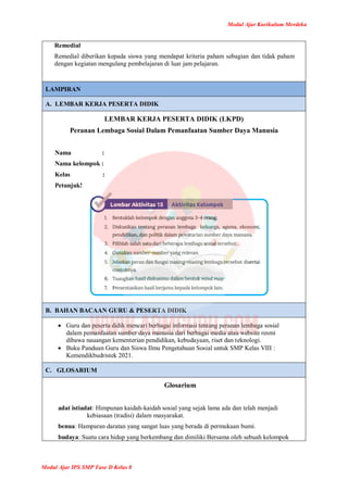 Modul Ajar Kurikulum Merdeka
Modul Ajar IPS SMP Fase D Kelas 8
Remedial
Remedial diberikan kepada siswa yang mendapat kriteria paham sebagian dan tidak paham
dengan kegiatan mengulang pembelajaran di luar jam pelajaran.
LAMPIRAN
A. LEMBAR KERJA PESERTA DIDIK
LEMBAR KERJA PESERTA DIDIK (LKPD)
Peranan Lembaga Sosial Dalam Pemanfaatan Sumber Daya Manusia
Nama :
Nama kelompok :
Kelas :
Petunjuk!
B. BAHAN BACAAN GURU & PESERTA DIDIK
 Guru dan peserta didik mencari berbagai informasi tentang peranan lembaga sosial
dalam pemanfaatan sumber daya manusia dari berbagai media atau website resmi
dibawa nauangan kementerian pendidikan, kebudayaan, riset dan teknologi.
 Buku Panduan Guru dan Siswa Ilmu Pengetahuan Sosial untuk SMP Kelas VIII :
Kemendikbudristek 2021.
C. GLOSARIUM
Glosarium
adat istiadat: Himpunan kaidah-kaidah sosial yang sejak lama ada dan telah menjadi
kebiasaan (tradisi) dalam masyarakat.
benua: Hamparan daratan yang sangat luas yang berada di permukaan bumi.
budaya: Suatu cara hidup yang berkembang dan dimiliki Bersama oleh sebuah kelompok
 