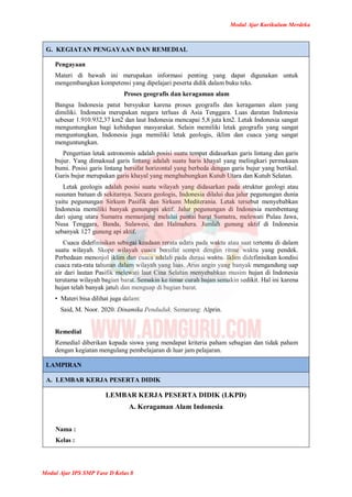 Modul Ajar Kurikulum Merdeka
Modul Ajar IPS SMP Fase D Kelas 8
G. KEGIATAN PENGAYAAN DAN REMEDIAL
Pengayaan
Materi di bawah ini merupakan informasi penting yang dapat digunakan untuk
mengembangkan kompetensi yang dipelajari peserta didik dalam buku teks.
Proses geografis dan keragaman alam
Bangsa Indonesia patut bersyukur karena proses geografis dan keragaman alam yang
dimiliki. Indonesia merupakan negara terluas di Asia Tenggara. Luas daratan Indonesia
sebesar 1.910.932,37 km2 dan laut Indonesia mencapai 5,8 juta km2. Letak Indonesia sangat
menguntungkan bagi kehidupan masyarakat. Selain memiliki letak geografis yang sangat
menguntungkan, Indonesia juga memiliki letak geologis, iklim dan cuaca yang sangat
menguntungkan.
Pengertian letak astronomis adalah posisi suatu tempat didasarkan garis lintang dan garis
bujur. Yang dimaksud garis lintang adalah suatu haris khayal yang melingkari permukaan
bumi. Posisi garis lintang bersifat horizontal yang berbeda dengan garis bujur yang bertikal.
Garis bujur merupakan garis khayal yang menghubungkan Kutub Utara dan Kutub Selatan.
Letak geologis adalah posisi suatu wilayah yang didasarkan pada struktur geologi atau
susunan batuan di sekitarnya. Secara geologis, Indonesia dilalui dua jalur pegunungan dunia
yaitu pegunungan Sirkum Pasifik dan Sirkum Mediterania. Letak tersebut menyebabkan
Indonesia memiliki banyak gunungapi aktif. Jalur pegunungan di Indonesia membentang
dari ujung utara Sumatra memanjang melalui pantai barat Sumatra, melewati Pulau Jawa,
Nusa Tenggara, Banda, Sulawesi, dan Halmahera. Jumlah gunung aktif di Indonesia
sebanyak 127 gunung api aktif.
Cuaca didefinisikan sebagai keadaan rerata udara pada waktu atau saat tertentu di dalam
suatu wilayah. Skope wilayah cuaca bersifat sempit dengan ritme waktu yang pendek.
Perbedaan menonjol iklim dan cuaca adalah pada durasi waktu. Iklim didefinisikan kondisi
cuaca rata-rata tahunan dalam wilayah yang luas. Arus angin yang banyak mengandung uap
air dari lautan Pasifik melewati laut Cina Selatan menyebabkan musim hujan di Indonesia
terutama wilayah bagian barat. Semakin ke timur curah hujan semakin sedikit. Hal ini karena
hujan telah banyak jatuh dan menguap di bagian barat.
• Materi bisa dilihat juga dalam:
Said, M. Noor. 2020. Dinamika Penduduk. Semarang: Alprin.
Remedial
Remedial diberikan kepada siswa yang mendapat kriteria paham sebagian dan tidak paham
dengan kegiatan mengulang pembelajaran di luar jam pelajaran.
LAMPIRAN
A. LEMBAR KERJA PESERTA DIDIK
LEMBAR KERJA PESERTA DIDIK (LKPD)
A. Keragaman Alam Indonesia
Nama :
Kelas :
 