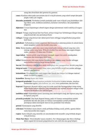 Modul Ajar Kurikulum Merdeka
Modul Ajar IPS SMP Fase D Kelas 8
orang dan diwariskan dari generasi ke generasi.
cuaca: Keadaan udara pada saat tertentu dan di wilayah tertentu yang relatif sempit dan pada
jangka waktu yan singkat.
dinamika penduduk: Perubahan jumlah penduduk pada suatu wilayah yang disebabkan oleh
tiga faktor yaitu, kelahiran (natalitas), kematian (mortalitas), dan perpindahan
(migrasi).
diplomasi: Urusan kepentingan sebuah negara dengan perantaraan wakil-wakilnya di negara
lain.
eksogen: Tenaga yang berasal dari luar bumi, artinya tenaga luar berhubungan dengan tenaga
yang berasal dari atas permukaan bumi.
endogen: Tenaga yang berasal dari dalam perut bumi sehingga mengakibatkan pergerakan
kulit bumi.
globalisasi: Terbentuknya sistem organisasi dan komunikasi antarmasyarakat di seluruh dunia
untuk mengikuti sistem dan kaidah yang sama
iklim: Rerata keadaan udara atau cuaca yang terjadi pada rentang wilayah yang luas serta
rentang waktu yang lama. Wilayah tersebut bisa satu benua atau negara dengan
waktu, misalnya 10 tahun atau 20 tahun.
imperialism : Sistem politik yang bertujuan menjajah negara lain untuk mendapatkan
kekuasaan dan keuntungan lebih besar.
inflasi: Kemerosotan nilai uang karena banyaknya dan cepatnya uang beredar sehingga
menyebabkan naiknya harga barang-barang
inovasi: Diterapkannya alat/ide baru untuk melengkapi atau menggantikan ide/alat yang lama
integrasi sosial: Proses penyesuaian unsur-unsur yang berbeda dalam masyarakat sehingga
menjadi satu kesatuan
kolonialisme: Penguasaan oleh suatu negara atas daerah atau bangsa lain dengan maksud
untuk memperluas negara.
komoditas: Barang ekspor atau impor.
komposisi penduduk: Pengelompokan penduduk berdasarkan kriteria tertentu. misalnya
berdasarkan agama, jenis kelamin, ras, usia, status perkawinan, dan lain-lain.
koperasi: Organisasi ekonomi rakyat yang berwatak sosial dan beranggotakan orang-orang,
badan-badan hukum koperasi yang merupakan tata susunan ekonomi sebagai usaha
bersama berdasarkan asas kekeluargaan.
mobilitas sosial: Perpindahan posisi seseorang atau sekelompok orang dari lapisan yang satu
ke lapisan yang lain.
piramida penduduk: Dua buah diagram batang, pada sisi lainnya menunjukkan jumlah
penduduk laki-laki dan pada sisi lainnya menunjukkan jumlah penduduk
perempuan dalam kelompok interval usia penduduk lima tahunan.
potensi: Kemampuan yang dimiliki.
reformasi: Perubahan secara drastis untuk perbaikan (bidang sosial, politik, agama) dalam
suatu masyarakat atau negara.
region: Suatu wilayah yang memiliki ciri atau karakteristik tersendiri yang berbeda dengan
wilayah lainnya.
Think Pair Share: Think (berpikir secara mandiri), Pair (berpasangan) dan Share (berbagi
dalam segala hal termasuk pengetahuan ke satu individu atau grup belajar).
 