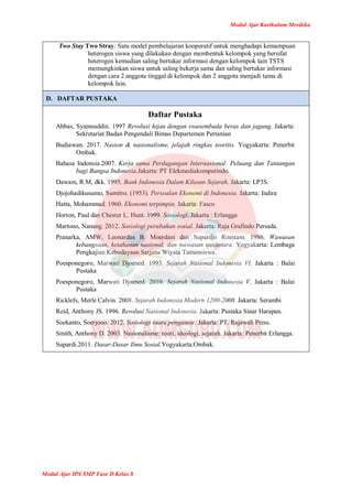 Modul Ajar Kurikulum Merdeka
Modul Ajar IPS SMP Fase D Kelas 8
Two Stay Two Stray: Satu model pembelajaran kooperatif untuk menghadapi kemampuan
heterogen siswa yang dilakukan dengan membentuk kelompok yang bersifat
heterogen kemudian saling bertukar informasi dengan kelompok lain TSTS
memungkinkan siswa untuk saling bekerja sama dan saling bertukar informasi
dengan cara 2 anggota tinggal di kelompok dan 2 anggota menjadi tamu di
kelompok lain.
D. DAFTAR PUSTAKA
Daftar Pustaka
Abbas, Syamsuddin. 1997 Revolusi hijau dengan swasembada beras dan jagung. Jakarta:
Sekretariat Badan Pengendali Bimas Departemen Pertanian
Budiawan. 2017. Nasion & nasionalisme, jelajah ringkas teoritis. Yogyakarta: Penerbit
Ombak.
Bahasa Indonsia.2007. Kerja sama Perdagangan Internasional: Peluang dan Tantangan
bagi Bangsa Indonesia.Jakarta: PT Elekmediakomputindo.
Dawam, R.M, dkk. 1995. Bank Indonesia Dalam Kilasan Sejarah. Jakarta: LP3S.
Djojohadikusumo, Sumitro. (1953). Persoalan Ekonomi di Indonesia. Jakarta: Indira
Hatta, Mohammad. 1960. Ekonomi terpimpin. Jakarta: Fasco
Horton, Paul dan Chester L. Hunt. 1999. Sosiologi. Jakarta : Erlangga
Martono, Nanang. 2012. Sosiologi perubahan sosial. Jakarta: Raja Grafindo Persada.
Pranarka, AMW, Leonardus B. Moerdani dan Supardjo Roestam. 1986. Wawasan
kebangsaan, ketahanan nasional, dan wawasan nusantara. Yogyakarta: Lembaga
Pengkajian Kebudayaan Sarjana Wiyata Tamansiswa.
Poesponegoro, Marwati Djoened. 1993. Sejarah Nasional Indonesia VI. Jakarta : Balai
Pustaka
Poesponegoro, Marwati Djoened. 2010. Sejarah Nasional Indonesia V. Jakarta : Balai
Pustaka
Ricklefs, Merle Calvin. 2008. Sejarah Indonesia Modern 1200-2008. Jakarta: Serambi
Reid, Anthony JS. 1996. Revolusi Nasional Indonesia. Jakarta: Pustaka Sinar Harapan.
Soekanto, Soerjono. 2012. Sosiologi suatu pengantar. Jakarta: PT. Rajawali Press.
Smith, Anthony D. 2003. Nasionalisme: teori, ideologi, sejarah. Jakarta: Penerbit Erlangga.
Supardi.2011. Dasar-Dasar Ilmu Sosial.Yogyakarta:Ombak.
 