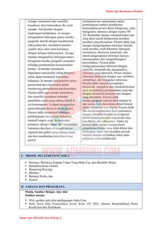 Modul Ajar Kurikulum Merdeka
Modul Ajar IPS SMP Fase D Kelas 8
mampu memahami dan memiliki
kesadaran akan keberadaan diri serta
mampu berinteraksi dengan
lingkungan terdekatnya. Ia mampu
menganalisis hubungan antara kondisi
geografis daerah dengan karakteristik
masyarakat dan memahami potensi
sumber daya alam serta kaitannya
dengan mitigasi kebencanaan . Ia juga
mampu menganalisis hubungan antara
keragaman kondisi geografis nusantara
terhadap pembentukan kemajemukan
budaya. Ia mampu memahami
bagaimana masyarakat saling berupaya
untuk dapat memenuhi kebutuhan
hidupnya. Ia mampu menganalisis peran
pemerintah dan masyarakat dalam
mendorong pertumbuhan perekonomian.
Peserta didik juga mampu memahami
dan memiliki kesadaran terhadap
perubahan sosial yang sedang terjadi di
era kontemporer. Ia dapat menganalisis
perkembangan ekonomi di era digital.
Peserta didik memahami tantangan
pembangunan dan potensi Indonesia
menjadi negara maju. Ia menyadari
perannya sebagai bagian dari masyarakat
Indonesia dan dunia di tengah isu-isu
regional dan global yang sedang terjadi
dan ikut memberikan kontribusi yang
positif.
memahami dan menerapkan materi
pembelajaran melalui pendekatan
keterampilan proses dalam belajarnya, yaitu
mengamati, menanya dengan rumus 5W
1H. Kemudian mampu memperkirakan apa
yang akan terjadi berdasarkan jawaban-
jawaban yang ditemukan. Peserta didik juga
mampu mengumpulkan informasi melalui
studi pustaka, studi dokumen, lapangan,
wawancara, observasi, kuesioner, dan
teknik pengumpulan informasi lainnya.
merencanakan dan mengembangkan
penyelidikan. Peserta didik
mengorganisasikan informasi dengan
memilih, mengolah dan menganalisis
informasi yang diperoleh. Proses analisis
informasi dilakukan dengan cara verifikasi,
interpretasi, dan triangulasi informasi.
Peserta didik menarik kesimpulan,
menjawab, mengukur dan mendeskripsikan
serta menjelaskan permasalahan yang ada
dengan memenuhi prosedur dan tahapan
yang ditetapkan. Peserta didik
mengungkapkan seluruh hasil tahapan di
atas secara lisan dan tulisan dalam bentuk
media digital dan non-digital. Peserta didik
lalu mengomunikasikan hasil temuannya
dengan mempublikasikan hasil laporan
dalam bentuk presentasi digital dan atau
non digital, dan sebagainya. Selain itu
peserta didik mampu mengevaluasi
pengalaman belajar yang telah dilalui dan
diharapkan dapat merencanakan proyek
lanjutan dengan melibatkan lintas mata
pelajaran secara kolaboratif.
C. PROFIL PELAJAR PANCASILA
 Beriman, Bertakwa Kepada Tuhan Yang Maha Esa, dan Berahlak Mulia;
 Berkebhinekaan Global;
 Bergotong Royong;
 Mandiri;
 Bernalar Kritis; dan
 Kreatif.
D. SARANA DAN PRASARANA
Media, Sumber Belajar, dan Alat
Sumber utama:
 Slide gambar peta jalur perdagangan India-Cina.
 Buku Siswa Ilmu Pengetahuan Sosial Kelas VII, 2021, Jakarta: Kemendikbud, Pusta
Kurikulum dan Perbukuan.
 