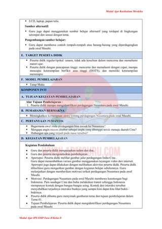 Modul Ajar Kurikulum Merdeka
Modul Ajar IPS SMP Fase D Kelas 8
 LCD, laptop, papan tulis.
Sumber alternatif:
 Guru juga dapat menggunakan sumber belajar alternatif yang terdapat di lingkungan
setempat dan sesuai dengan tema.
Pengembangan sumber belajar:
 Guru dapat membawa contoh rempah-rempah atau barang-barang yang diperdagangkan
pada awal Masehi.
E. TARGET PESERTA DIDIK
 Peserta didik reguler/tipikal: umum, tidak ada kesulitan dalam mencerna dan memahami
materi ajar.
 Peserta didik dengan pencapaian tinggi: mencerna dan memahami dengan cepat, mampu
mencapai keterampilan berfikir aras tinggi (HOTS), dan memiliki keterampilan
memimpin
F. MODEL PEMBELAJARAN
 Tatap Muka
KOMPONEN INTI
A. TUJUAN KEGIATAN PEMBELAJARAN
Alur Tujuan Pembelajaran :
1. Peserta didik mampu mengidentifikasi perdagangan Nusantara pada awal Masehi.
B. PEMAHAMAN BERMAKNA
 Meningkatkan kemampuan siswa tentang perdagangan Nusantara pada awal Masehi.
C. PERTANYAAN PEMANTIK
 Bagaimana awal mula perdagangan bisa masuk ke Nusantara?
 Mengapa angin muson disebut sebagai angin yang ditunggu untuk menuju daerah Cina?
 Hubungan apa yang terjadi pada masa tersebut?
D. KEGIATAN PEMBELAJARAN
Kegiatan Pendahuluan
 Guru dan peserta didik mengucapkan salam dan doa.
 Guru dan peserta mengondisikan pembelajaran.
 Apersepsi: Peserta didik melihat gambar jalur perdagangan India-Cina.
Guru dapat menambahkan variasi gambar menggunakan tayangan video dari internet.
Apersepsi juga dapat dilakukan dengan melibatkan aktivitas peserta didik. Peserta didik
difasilitasi guru mengaitkan gambar dengan kegiatan belajar sebelumnya. Guru
melanjutkan dengan memberikan motivasi terkait perdagangan Nusantara pada awal
Masehi.
 Motivasi: Perdagangan Nusantara pada awal Masehi membawa keuntungan bagi
Indonesia. Para saudagar Cina dan India melakukan transit sehingga Indonesia
mempunyai kontak dengan bangsa-bangsa asing. Kontak dan interaksi tersebut
menyebabkan terjadinya interaksi budaya yang sampai kini dapat kita lihat bukti-
buktinya.
 Peserta didik dibantu guru menyimak gambaran tema dan tujuan pembelajaran dalam
Tema 01.
 Tujuan Pembelajaran: Peserta didik dapat mengidentifikasi perdagangan Nusantara
pada awal Masehi
 
