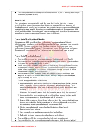 Modul Ajar Kurikulum Merdeka
Modul Ajar IPS SMP Fase D Kelas 8
 Guru menginformasikan tujuan pembelajaran pertemuan 16 dan 17 tentang perdagangan
Nusantara pada awal Masehi.
Kegiatan Inti
Guru menjelaskan tentang petunjuk kerja dan tugas dari Lembar Aktivitas 16 untuk
mengidentifikasi barang-barang yang diperdagangkan pada awal Masehi. Kegiatan ini
dimaksudkan untuk memberikan pengalaman peserta didik bahwa perdagangan di Indonesia
sudah ada sejak awal Masehi. Kemudian guru melakukan tanya jawab dengan peserta didik
terkait hasil identifikasi. Secara interaktif guru mengaitkan hasil identifikasi dengan orientasi
pembelajaran tentang perdagangan Nusantara pada awal Masehi.
Peserta Didik Mengidentifikasi Masalah
Setelah peserta didik mengidentifikasi perdagangan Nusantara pada awal Masehi,
selanjutnya guru mendorong peserta didik mengajukan berbagai pertanyaan yang mengarah
pada HOTS. Beberapa pertanyaan yang diajukan, misalnya: Bagaimana awal mula
perdagangan bisa masuk ke Nusantara? Mengapa angin muson disebut sebagai angin yang
ditunggu untuk menuju daerah Cina? Hubungan apa yang terjadi pada masa tersebut?
Peserta Didik Mengelola Informasi
 Peserta didik membaca teks tentang perdagangan Nusantara pada awal Masehi.
 Guru memfasilitasi sumber lain misalnya memberikan tautan internet yang mendukung
penjelasan dan pendalaman sumber belajar.
 Untuk memperoleh informasi lebih luas peserta didik juga dapat melakukan browsing
perdagangan Nusantara pada awal Masehi. Guru dapat memberikan beberapa tautan
berita, tulisan, dan laporan video tentang kehidupan masyarakat Indonesia di dalam
perdagangan Nusantara pada awal Masehi.
 Peserta didik mengolah informasi secara berkelompok di bawah bimbingan guru.
Kegiatan ini dapat dilakukan secara bervariasi, misalnya dengan diskusi kelompok,
jigsaw learning, dan inkuiri.
Contoh: Menggunakan Diskusi Kelompok
1. Guru membimbing peserta didik membagi kelompok yang terdiri dari 4-5 peserta
didik. Pembagian kelompok misalnya dengan cara permainan berhitung. Guru
mengintruksikan peserta didik untuk berkumpul dengan jumlah peserta didik yang
berbeda.
Misalnya, “berkumpul 5 peserta didik, berkumpul 6 peserta didik dan seterusnya”
2. Guru membimbing peserta didik untuk mengidentifikasi peranan lembaga sosial
dalam pemanfaatan sumber daya alam yang ada di Indonesia.
3. Peserta didik melakukan diskusi dalam kelompok kecil dan guru menjadi fasilitator
dengan cara berkeliling dari kelompok satu ke kelompok lain untuk memberikan
dorongan agar semua anggota kelompok berpartisipasi aktif.
4. Masing-masing kelompok melaporkan hasil diskusinya dalam bentuk
laporan/poster/karya lainnya.
5. Guru memandu peserta didik mempresentasikan hasil diskusi.
6. Pada akhir kegiatan, guru menyimpulkan laporan hasil diskusi.
 Peserta didik memilih dan mengorganisasikan informasi yang diperoleh.
 Guru membimbing dan mengarahkan proses belajar peserta didik (kegiatan belajar).
 